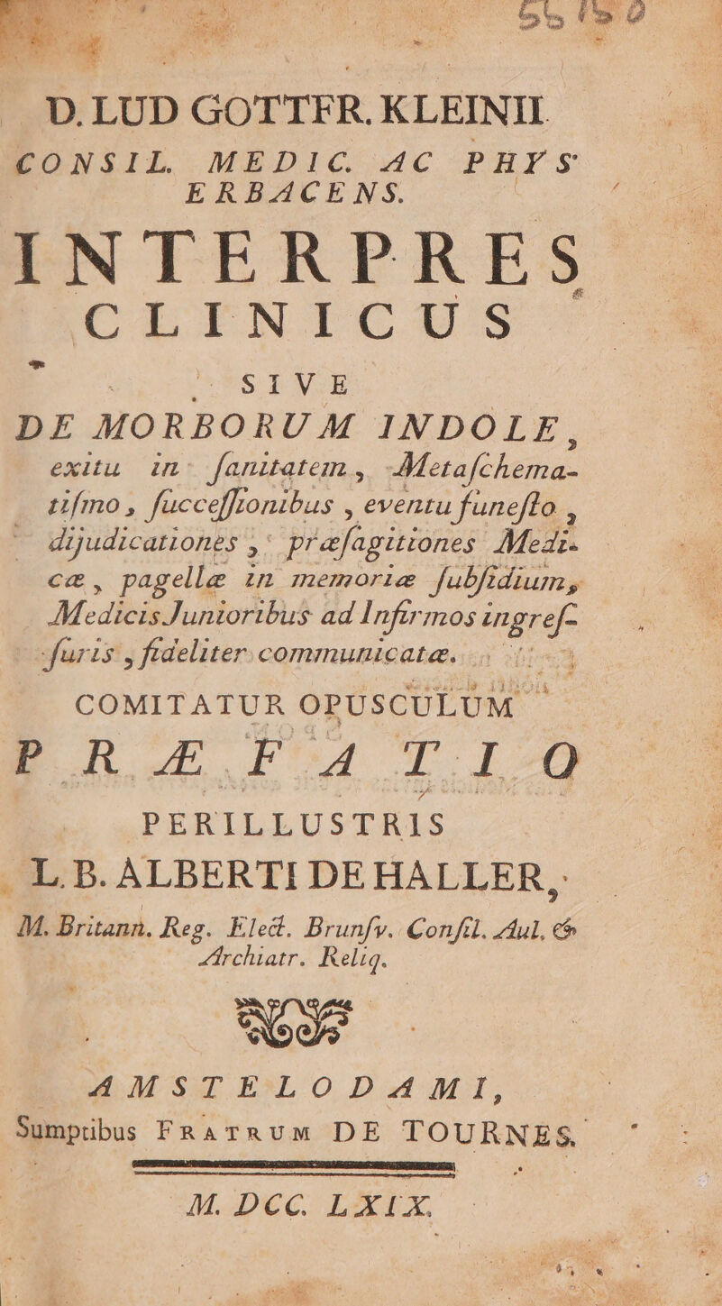 D. LUD ) GOTTFR. KLEINII. CONSIL. MEDIC. 4c PHYS ERBACENS. INTERPRES CAL IINTICI:S E SIV.E DE MORBORUM INDOLE, exitu. in: faniatem , Metafchema- ufmo , fuücc effronibus , eventu fünefto , dijudicationes ,. prafagitionzs Medi. cc, pagelle in memorie fubfidium, AM cdlibidluntondus dal nfir 70s ME Juris , fideliter. communicate. 7 COMITATUR OPUSCULUM. s BE R 5o a d aid E. 9$, PERILLUSTRIS . L B. ALBERTI DEHALLER, M. Britann. Reg. Eled. Brunfv. Confd. Zu. ó | rchiatr. Re. oos AMSTELODAMI, Sumptibus FRATRUM DE TOHRNES. ; TSERETEEGRDU GE RDRCENS SCIO Y TSMBIGDSSENASNETRNZES | E M. Dcc. LXIX.