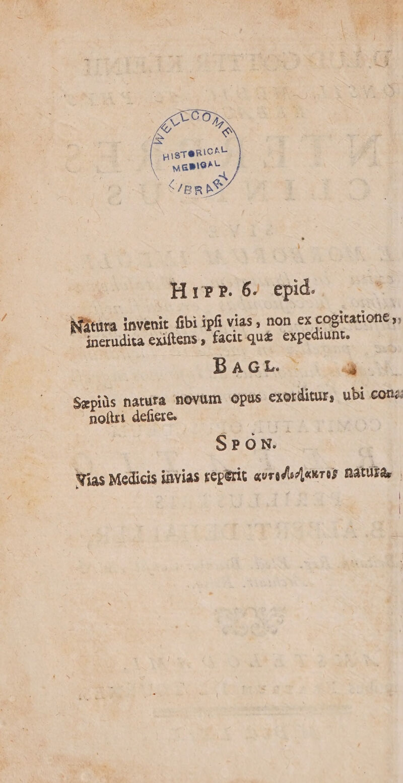uigreRic^to MGPIG^A - EST: Hir. 6. epid. iMátura invenit fibi ipfi vias , non ex cogitatione y; inerudita exiftens , facit qu&amp; expediunt. BAGL. à Sepiüs natura novum Opus exorditur, ubi cone: noítri defiere. SPON. Nias Medicis invias reperit «vredszpnures naturas . | |