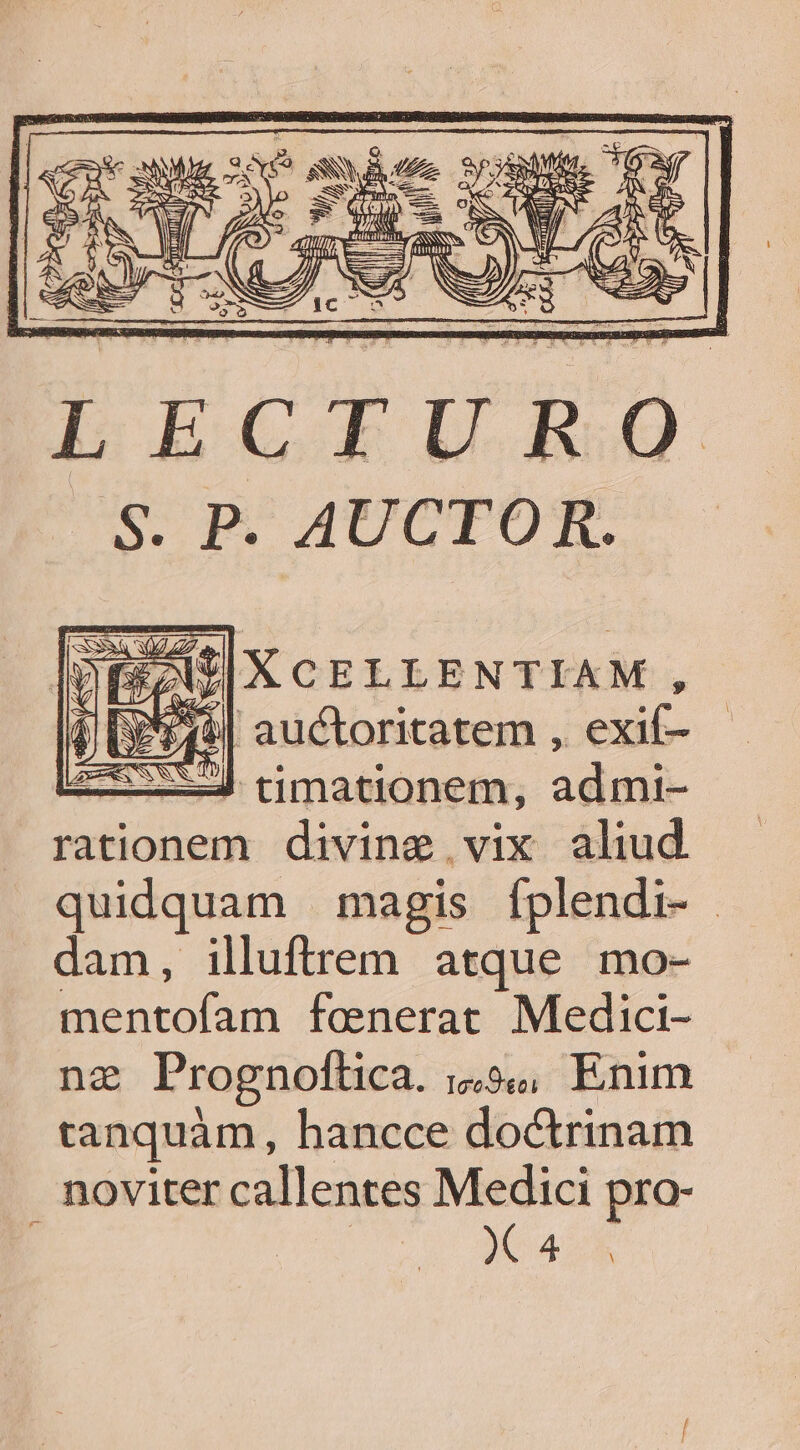 LECTURO I EZU|XCELLENTIAM, | [P E49| auctoritatem , exif- x tmationem, Med rationem divine vix aliud quidquam magis fplendi- dam, illuftrem atque mo- CI ABIDE faenerat Medici- na Prognoftica. 1&amp;9, Enim tanquàm, hancce doctrinam noviter callentes Medici pro- : DU anuo