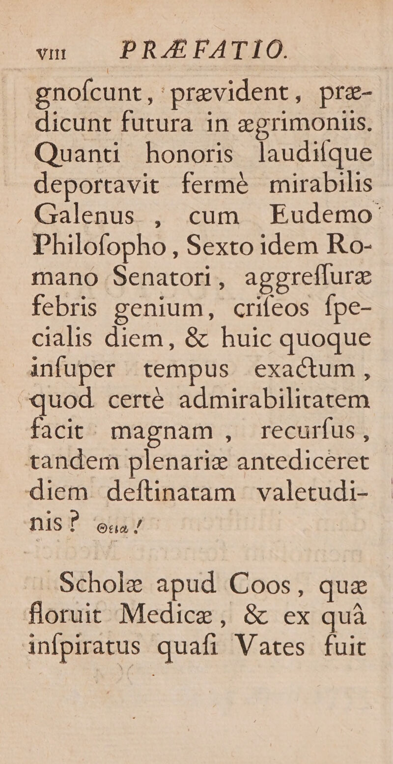 gnofcunt, prevident, pra- dicunt futura in egrimoniis. Quanti honoris laudiíque deportavit fermé mirabilis . Galenus , cum Eudemo- Philofopho , Sexto idem Ro- mano Senatori, aggreflure febris genium, crifeos Ípe- cialis diem, &amp; huic quoque infuper tempus exactum, quod. certé admirabilitatem facit; magnam , recurfus, tandem plenarie antediceret diem deftinatam valetudi- nis ? Oda / .Schole apud Coos, quz floruit Medice, &amp; ex quà infpiratus quafi Vates fuit
