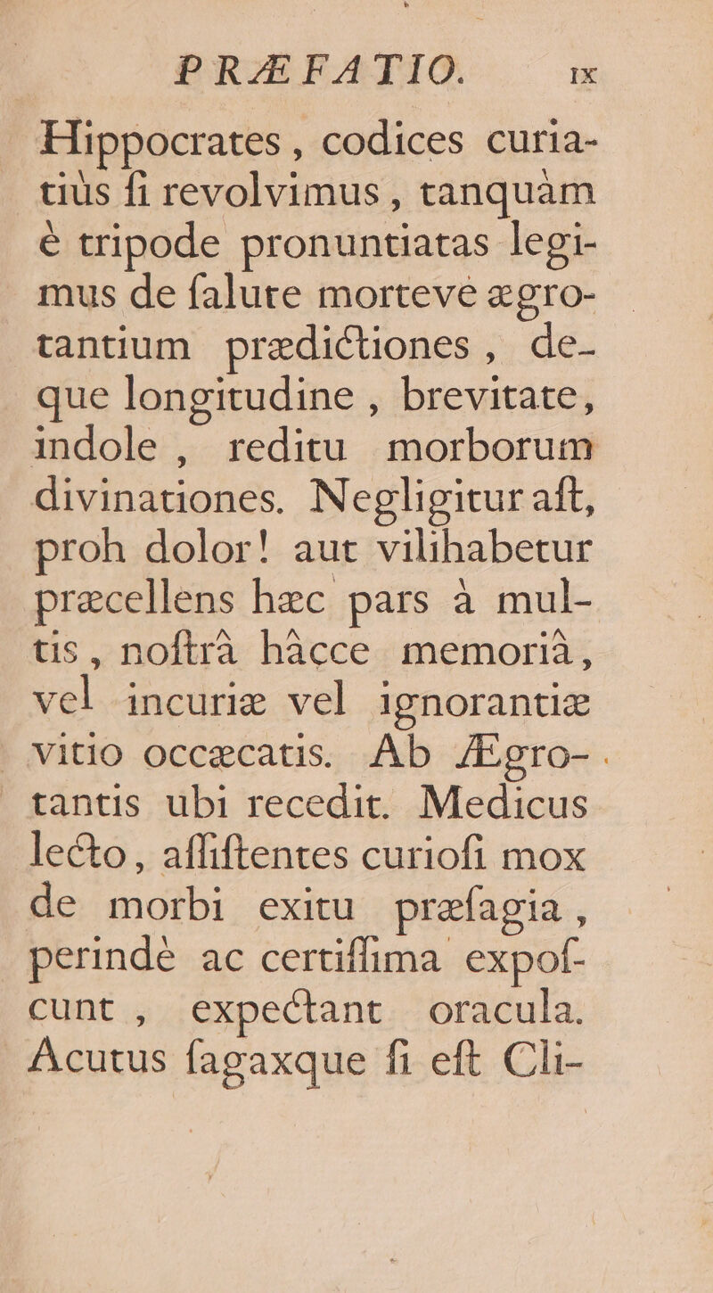 Hippocrates , codices curia- tius fi revolvimus , tanquam é tripode pronuntiatas legi- mus de falute morteve &amp;gro- tantium przdictiones , de- que longitudine , brevitate, indole , reditu. morborum divinationes. Negligitur aft, proh dolor! aut vilihabetur precellens hzc pars à mul- tis, noftrà hàcce memorià, vel incurie vel ignorantiz . vitio occecatis. Ab J/Egro-. tantis ubi recedit. Medicus lecto, affiftentes curiofi mox de morbi exitu prafagia , perindé ac certiffima. expof- cunt , expectant oracula. Acutus fagaxque fi eft Cli-