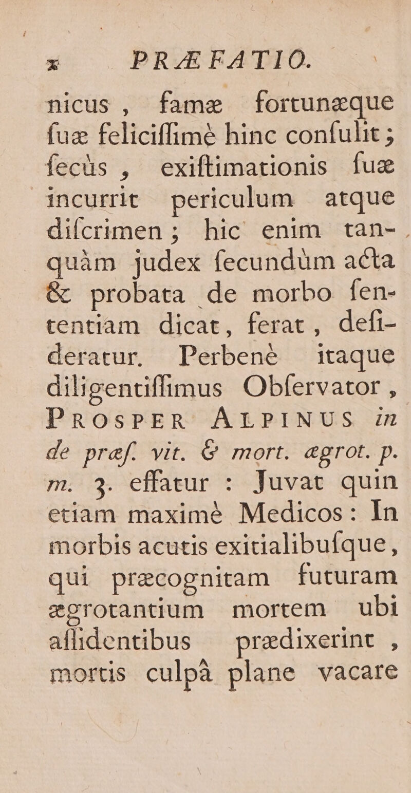 nicus , fame fortunzeque fuz feliciffimé hinc confulit ; fecüs , exiftimationis fuz incurrit periculum atque diícrimen ; hic enim tan-. quàm judex fecundüm acta &amp; probata de morbo fen- tentiam dicat, ferat, defi- deratur. Perbené :taque diligentiffimus Obfervator , PROsPER ÁALPINUS zz de pref. vit. &amp; mort. egrot. p. m. 3. effatur : Juvat quin eciam maximeé Medicos: In morbis acutis exitialibufque, qui precognitam futuram zgrotantium mortem ubi allidentibus — predixerint , morts culpà plane vacare