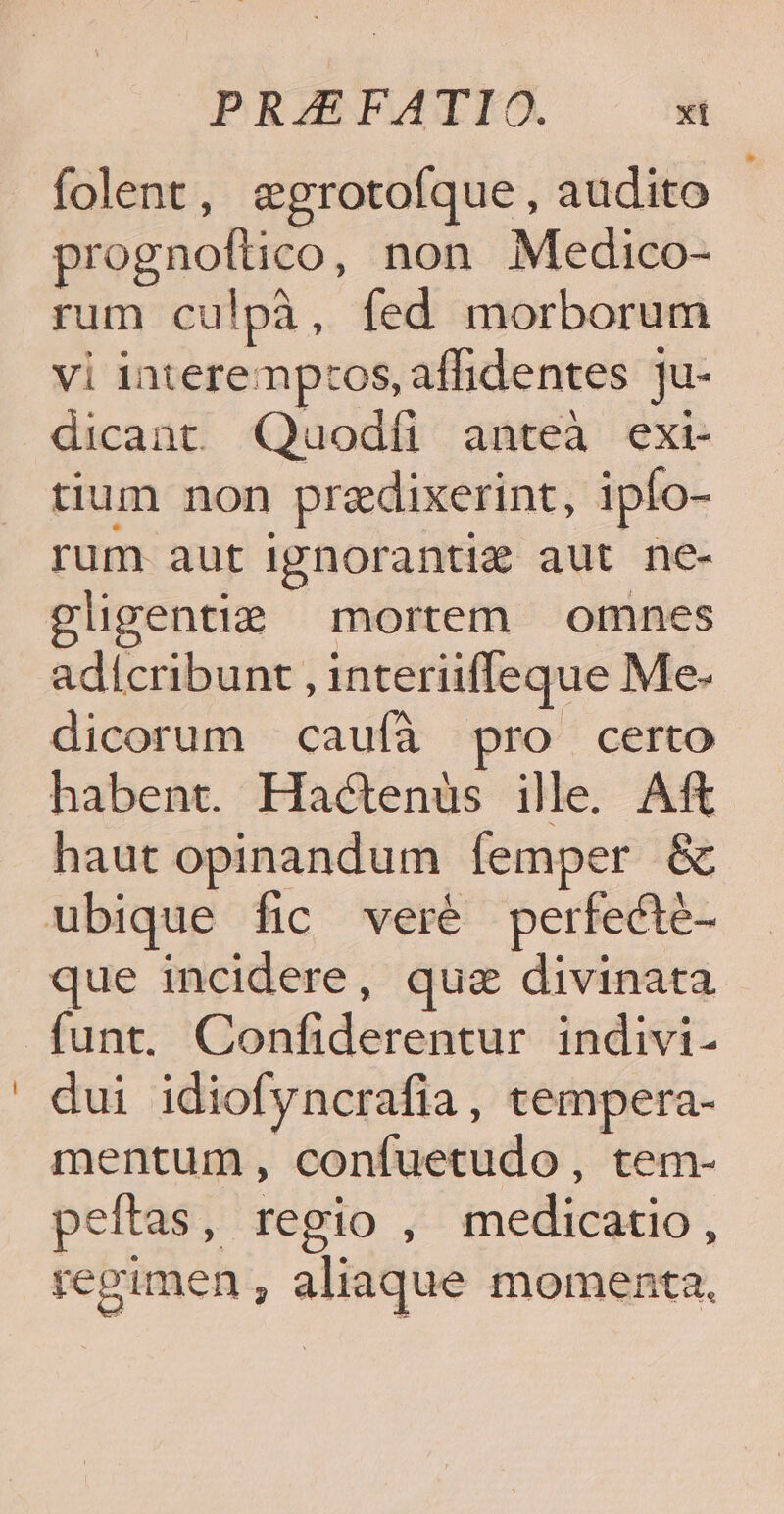folent, egrotofque, audito prognoftico, non .Medico- rum culpà, fed morborum vi interemp:os, affidentes ju- dicant Qiuodíi anteà exi- tium non predixerint, ipío- rum aut ignorantiz aut ne- gligentie mortem omnes adícribunt , interiifleque Me- dicorum caufà pro certo habent. Hactenüs ille. Aft haut opinandum femper & ubique fic veré perfecté- que incidere, quz divinata funt. Confiderentur indivi- dui idiofyncrafia, tempera- mentum, confuetudo, tem- peftas, regio , medicatio, regimen , aliaque momenta.