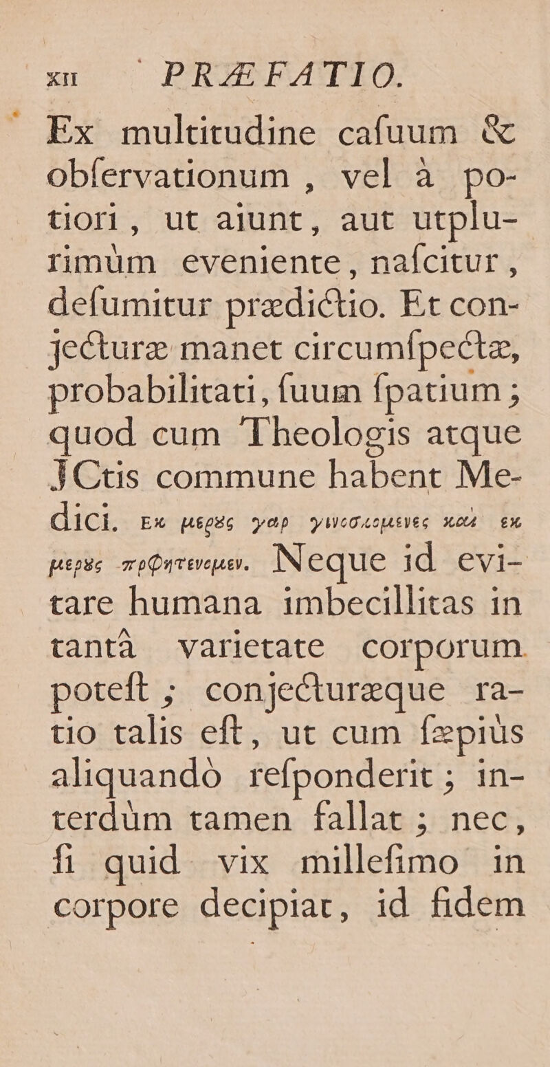 Ex multitudine cafuum &amp; obfervationum , vel à po- tliori, ut alunt, aut utplu- rimum eveniente , nafcitur , defumitur pradictio. Et con- jecturz manet circumípectz, probabilitati, fuum fpatium ; quod cum Theologis atque JCtis commune habent Me- dici. Ex LgHG wap yOOAcAéVéG XOU X pepue mo Quvevepev. Neque id evi- tare humana imbecillitas in tanti varietate corporum. poteft ; conjectureque ra- tio talis eft, ut cum Ízepius aliquando refponderit ; in- terdüm tamen fallat ; nec, íi quid. vix millefimo in corpore decipiat, id fidem