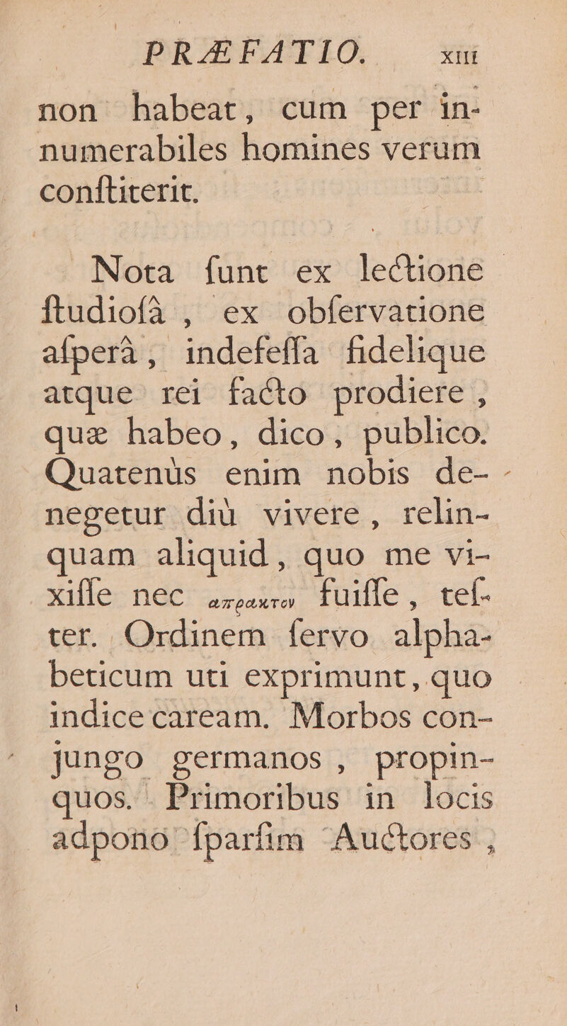 non habeat, cum per in- numerabiles homines verum conftiterit. I Nota íunt ex lectione ftudiofà , ex obífervatione afperà , indefeffa fhidelique atque rei facto prodiere , quae habeo, dico, publico. Quatenüs enim nobis de-- negetur diu vivere, relin- quam aliquid, quo me vi- xullec nde usse, iuille , tel ter. Ordinem fervo. alpha- beticum uti exprimunt, quo indice caream. Morbos con- jungo germanos , propin- quos. Primoribus in locis adpono Ííparfim Auctores ,