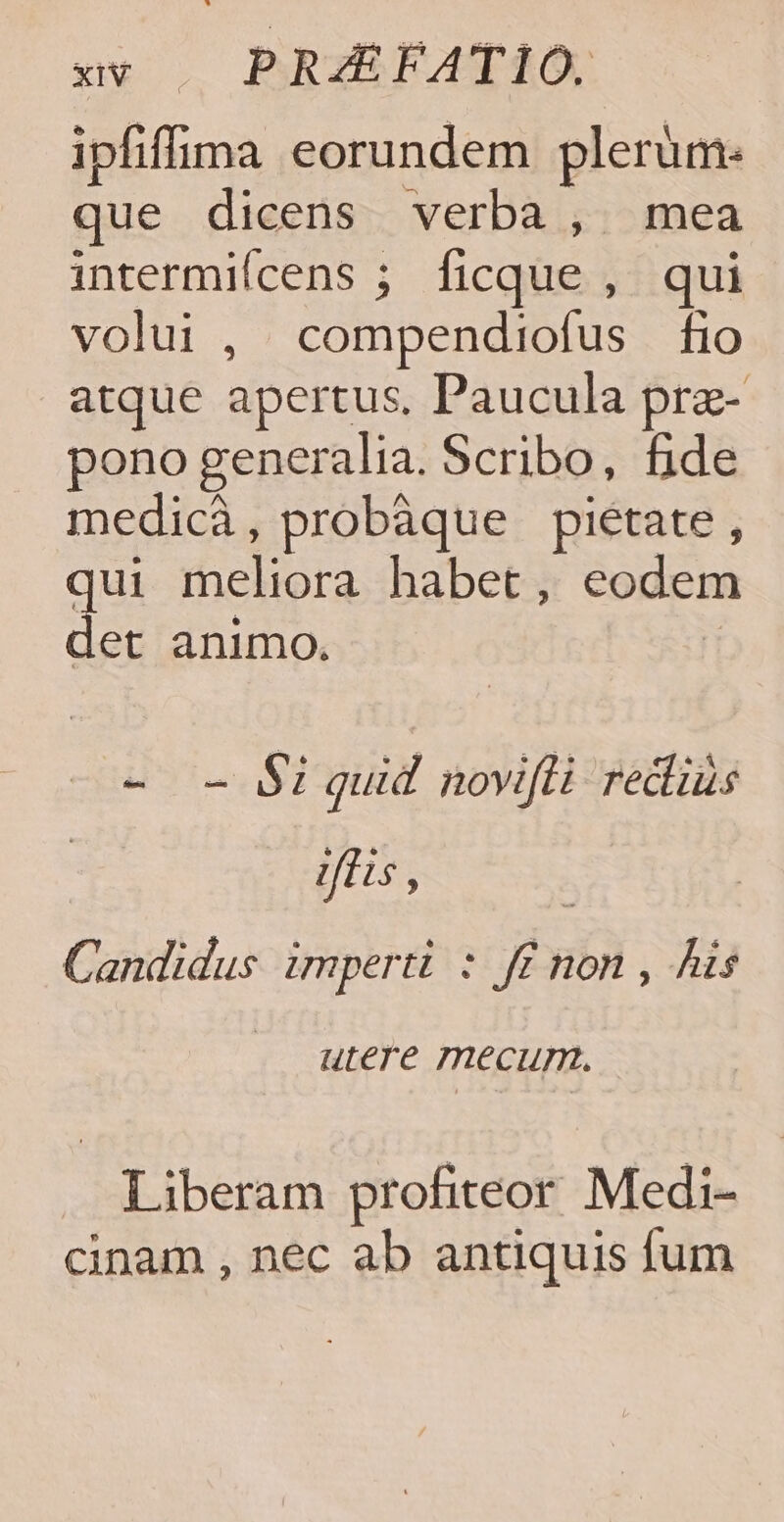 xv |. PRZEFATIO. ipfifima eorundem plerum: que dicens verba, mea intermiícens ; ficque , qui volui , compendiofus fio atque apertus, Paucula prae- pono generalia. Scribo, fide medicà, probàque pietate, qui meliora habet, eodem s animo. - - Si quid novifli rediüs fis , ; Candidus imperti : ff non , his .. utere mecum. Liberam profiteor Medi- cinam , nec ab antiquis fum