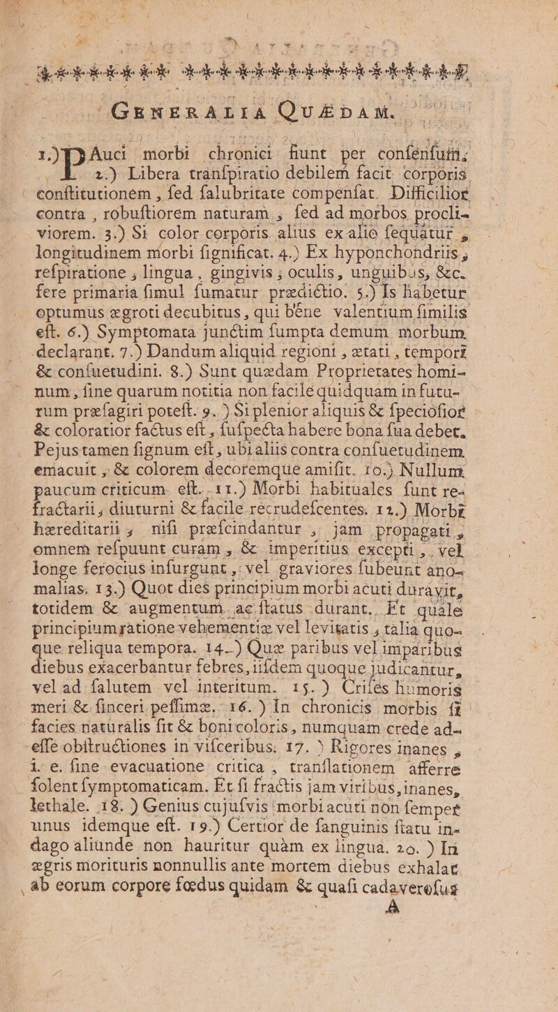n m et rS mh L2 V Wk dookokelodeiole Jedededeketotedolekedodel eee cH Y: GENERALIA Qu£EDAM. 2 pee morbi chronici Bunt per confenfuti XE o2) Libera tránfpiratio debilem facit. corporis, conftitutionem , fed falubritate compeníat. Difficilior contra , robuftiorem naturam , fed ad morbos procli- viorem. 3.) Si color corporis alius ex alio fequátur , longitudinem morbi fignificat. 4.) Ex hyponchondrüs ; refpiratione ; lingua , gingivis ; oculis, unguibus, &amp;c. fere primaria fimul fumatur predicto. 5.) Is habetur optumus zgroti decubitus, qui béne valentium fimilis eft. 6.) Symptomata junctim fumpta demum morbum declarant. 7.) Dandum aliquid regioni , etati , tempor &amp; coníuetudini. 8.) Sunt quedam Proprietates homi- num, fine quarum notitia non facilé quidquam in futu- rum pr&amp;fagiri poteft. 9.) Si plenior aliquis &amp; fpeciofior &amp; coloratior factus eft , fufpecta habere bona fua debet, Pejustamen fignum eft, ubialus contra confuetudinem emacuit , &amp; colorem decoremque amifit. 10.) Nulluni paucum criticum. eft. 11.) Morbi habituales funt re- fractarii , diuturni &amp; facile recrudefcentes. 1 1.) Morbz hzreditarii , mifi prefcindantur , jam propagati, omnem refpuunt curam , &amp; imperitius excepti, vel longe ferocius infurgunt ,' vel graviores fubeunt anos malias. 13.) Quot dies principium morbi acuti durávit, totidem &amp; augmentum ac tatus durant, Ft quale principiumgatione vehementiz vel levisatis , talia quo- que reliqua tempora. 14.) Quz paribus vel imparibus diebus exacerbantur febres, iifdem quoque judicantur, vel ad falutem vel interitum. 15.) Criies humoris meri &amp; finceri peffimz.: 16.) In. chronicis morbis fi facies naturalis fit &amp; bonicoloris, numquam crede ad- effe obitru&amp;tiones in vifceribus. 17. ? Rigores inanes , i e.íine evacuatione critica , traníflationem afferre folent fymptomaticam. Et fi fractis jam viribus, inanes, lethale. 18. ) Genius cujufvis morbi acuti non femper unus idemque eft. 19.) Certior de fanguinis ftatu in- dago aliunde non hauritur quàm ex lingua. 2o. ) Iri egris morituris nonnullis ante mortem diebus exhalat , &amp;b eorum corpore foedus quidam &amp; quafi EP