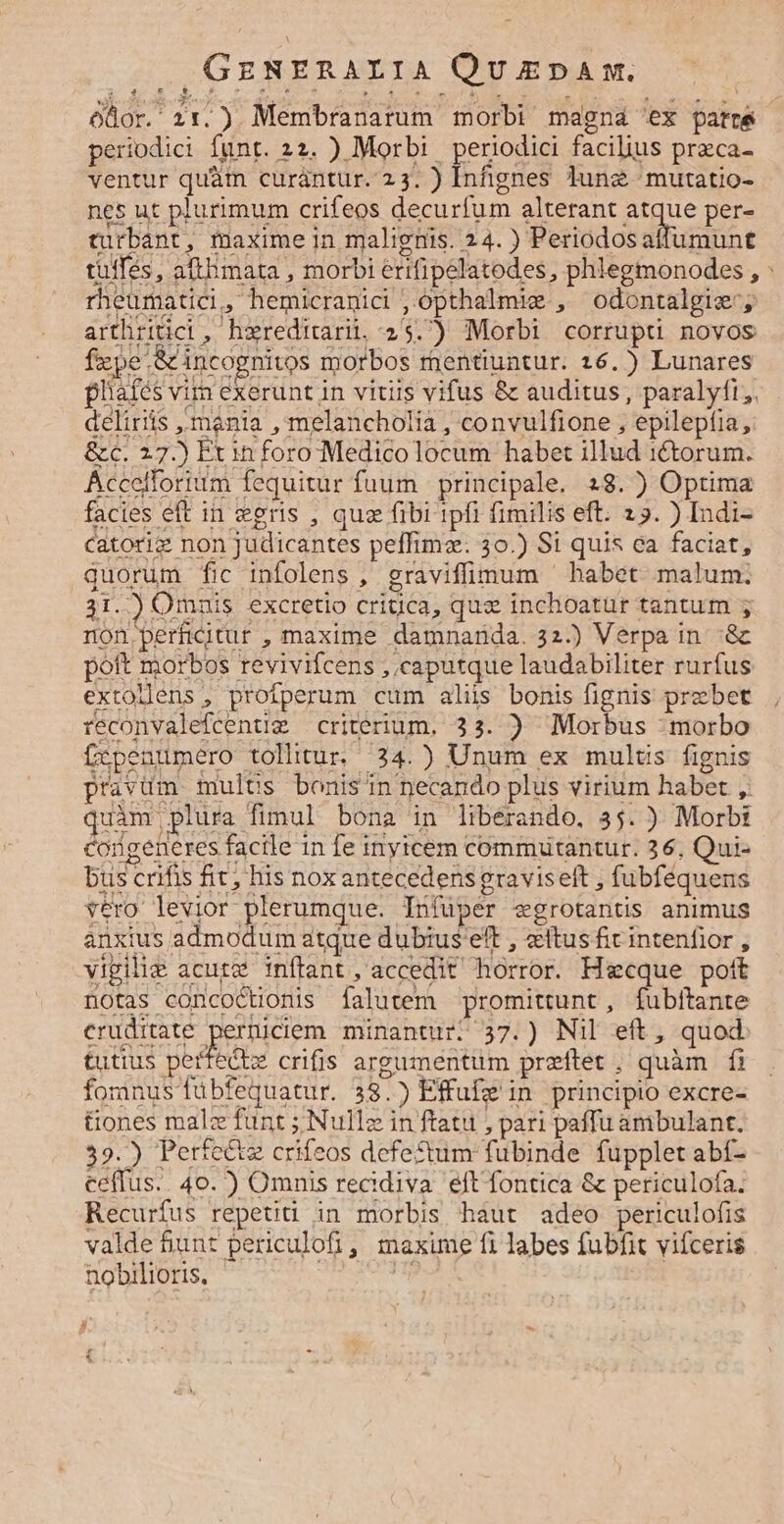 odor. 2:.). Membranarum morbi magná 'ex patre periodici funt. 22. ) Morbi periodici facilius przca- ventur quàm curàntur. 23. ) Infignes Junz ^ mutatio- nes ut plurimum crifeos decurfum alterant due per- turbant, maxime in malignis. 24. ) Periodosaffumunt tüffés, afthimata , morbi erifipelatodes , phlegmonodes , : rheumatici, hemicranici ,.opthalmie , odontalgie'; arthritici, hereditari. 25.) Morbi corrupti novos fxpe S incognitos morbos rnentiuntur. 16.) Lunares plafés vim exerunt in vitiis vifus &amp; auditus, paralyfi;. delirits mania , melancholia ; convulfione , epilepíia, &amp;c. 27.) Pxin foro Medicolocum habet illud ictorum. Accelforium fequitur fuum | principale. 28.) Optima facies eft in egeris , qua fibi 1pfi fimilis eft. 25. ) [ndi- catoriz non judicantes peffimz. 30.) S1 quis ea faciat, quorum fic infolens , graviffimum ' habet malum. 31.) Omuis excretio crigca, quz inchoatur tantum ; non perficitur , maxime damnanda. 32.) Verpa in '&amp; poft morbos revivifcens , caputque laudabiliter rurfus extollens , profperum cum aliis bonis fignis prebet ieconvalefcentig criterium. 33. ) Morbus : morbo fxpenumero tollitur. 34.) Unum ex mulus fignis pravüm multüs bonis n necando plus virium habet , quàm plura fimul bona in libérando. 35. ) Morbi congeneres facile in fe inyrcem commüutantur. 26. Qui- bus crifis fit; his nox antecedens graviseft , fubfequens vero levior plerumque. Tníuper «grotantis animus anxius admodum atque dubius'eft , «itus ficintenfior , vipilie acute inftant, accedit horror. Hgcque pott notas concoctionis falutem promittunt, fubitante cruditate perniciem. minantur; 37.) Nil eft, quod tutius pertectz crifis argumentum preftet, quàm fi fomnus fubfequatur. 38.) Effufz in principio excre- üones malz funt ; Null in ftatu , pari paffu ambulant. 39.) Perte&amp;z crifeos defectum fubinde fupplet abí- ceffus.. 40. ) Omnis recidiva eft fontica &amp; periculofa. Recurfus repeti in morbis haut adeo periculofis valde &amp;unt periculofi, maxime fi labes fubfit vifceris nobilioris, qs ^ £