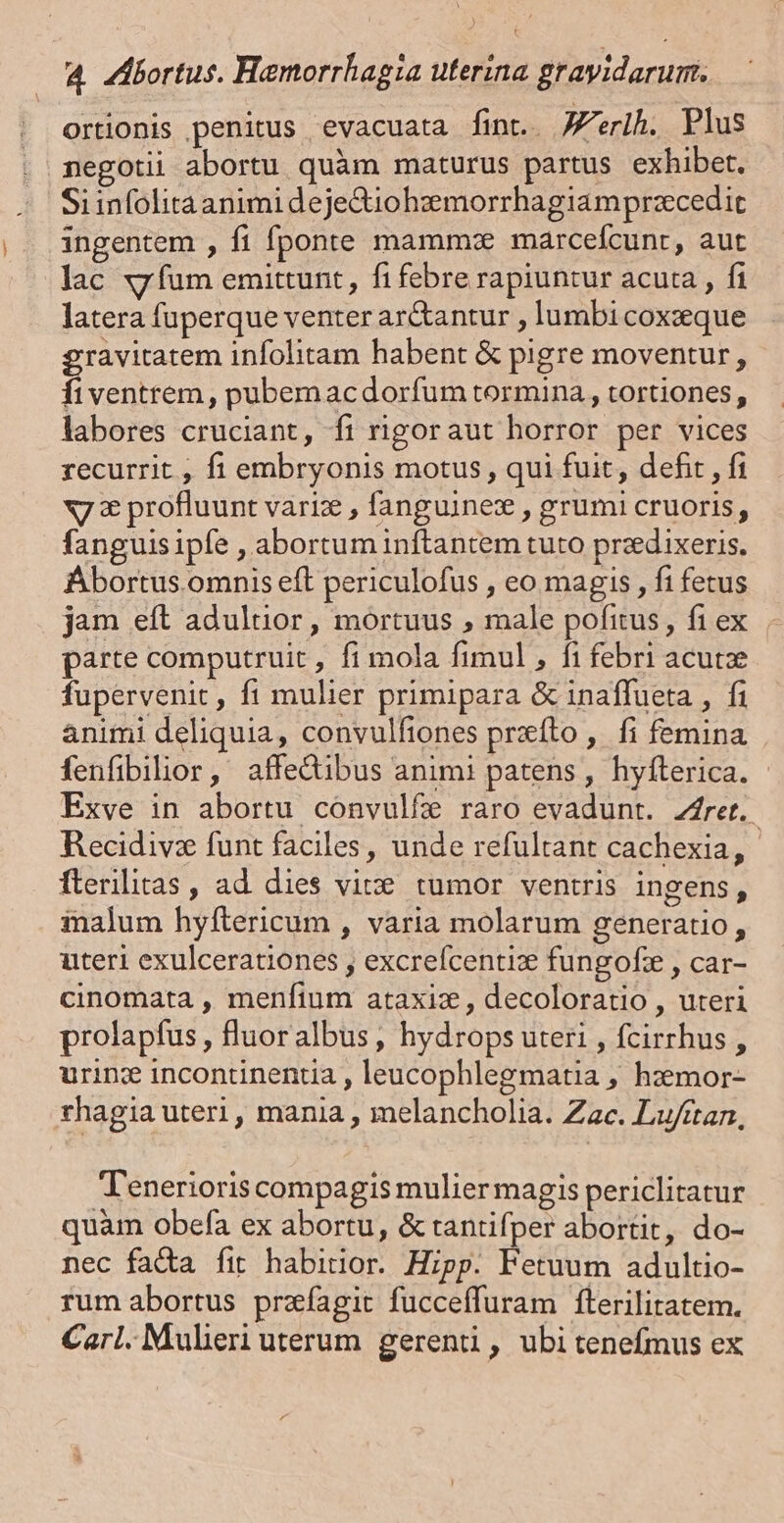 ortionis penitus evacuata fint.. JZ'erih. Plus negotii abortu quàm maturus partus exhibet. Si infolita animi deje&amp;iohzmorrhagiamprzcedit ingentem , fi fponte mammze marcefcunr, aut lac xy fum emittunt, fi febre rapiuntur acuta , fi latera fuperque venter ar&amp;tantur , lumbi coxzeque ravitatem infolitam habent &amp; pigre moventur , É ventrem , pubemacdorfum tormina, tortiones, labores cruciant, fi rigoraut horror per vices recurrit , fi embryonis motus, qui fuit, defit , fi x7 € profluunt varie , fanguinez , grumi cruoris, fanguis ipfe , abortum inftantem tuto przdixeris. Ébortus omnis eft periculofus , eo magis , fi fetus jam eft aduluor, mortuus , male pofitus, fiex parte computruit , fi mola fimul , fi febri acute fupervenit, fi mulier primipara &amp; inaffueta , fi animi deliquia, convulfiones prxíto ,. fi femina fenfibilior, affedibus animi patens, hyfíterica. - Exve in abortu convulfe raro evadunt. Z4rert. Recidivz funt faciles, unde refultant cachexia, fterilitas , ad dies vite. tumor ventris ingens, ialum hyftericum , varia molarum generatio, uteri exulcerationes , excrefcentiz fungofz , car- cinomata , menftum ataxiz , decoloratio , uteri prolapfus , fluoralbus , hydrops uteri , fcirrhus , urin: incontinentia , leucophlegmatia , hzemor- rhagia uteri, mania , melancholia. Zac. Lu/ttan, T Tenerioris compagis mulier magis periclitatur quàm obefa ex abortu, &amp; tantifper abortit, do- nec fada fit habitior. Hipp. Fetuum adultio- rum abortus prafagit fucceffuram fterilitatem. Carl. Mulieri uterum gerenti, ubi tenefmus ex