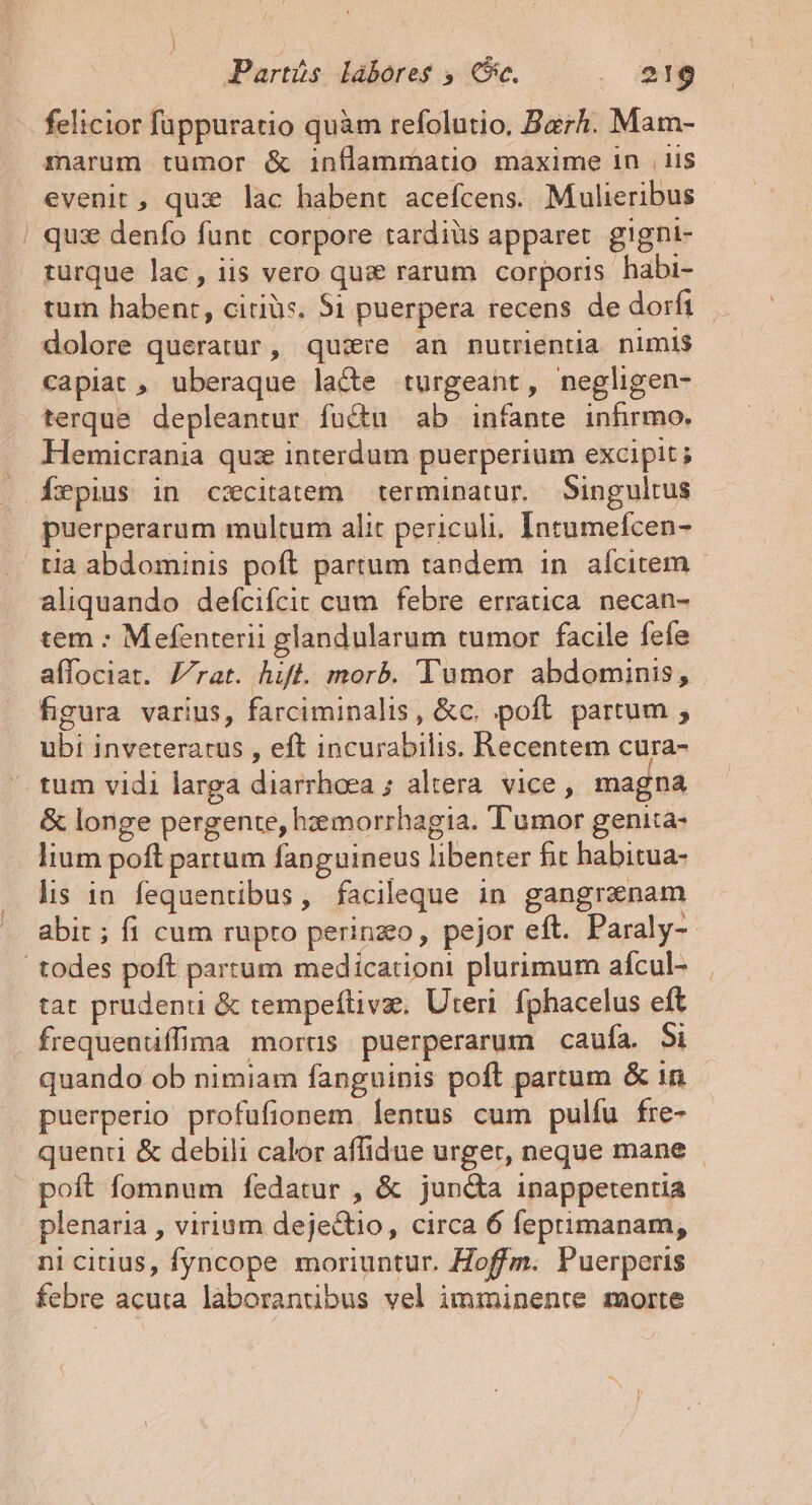 Parts Lábores ; Ce, . S219 felicior fuppuratio quàm refolutio, Barh. Mam- marum tumor &amp; inflammatio maxime 1n | i$ evenit, qux lac habent acefcens. Mulieribus ' qux denfo funt. corpore tardiüs apparet gigni- turque lac, iis vero quz rarum corporis habi- tum habent, citiüs. $1 puerpera recens de dorfi dolore queratur, qu:re an nutrientia nimis capiat , uberaque lacte turgeant, negligen- terque depleantur fuü&amp;u ab infante inhrmo. . Hemicrania quz interdum puerperium excipit; . Íxpius in cxcitatem terminatur. Singultus puerperarum multum alit periculi. Intumefcen- tia abdominis poft partum tandem in aícitem - aliquando defcifcit cum febre erratica. necan- tem : Mefenterii glandularum tumor facile fefe affociat. Zrat. hif. morb. Tumor abdominis, figura varius, farciminalis, &amp;c. poft partum , ubi inveteratus , eft incurabilis. Recentem cura- tum vidi larga diarrhoea ; altera vice, magna &amp; longe pergente, hzemorrhagia. Tumor genita- lium poft partum fanguineus libenter fit habitua- lis in fequentibus, facileque in gangrxnam abit ; fi cum rupto perinzeo, pejor eft. Paraly-- todes poft partum medicationi plurimum afcul- tat prudenti &amp; tempeflivz, Uteri. fphacelus eft frequentiffima morus puerperarum caufa. Si quando ob nimiam fanguinis poft partum &amp; 1n puerperio profufionem lentus cum pulfu fre- quenu &amp; debili calor affidue urger, neque mane - poft fomnum fedatur , &amp; jund&amp;a inappetentia plenaria , virium deje&amp;tio, circa 6 feptrimanam, ni citius, fyncope moriuntur. Hoffm. Puerperis febre acuta laborantibus vel imminente morte
