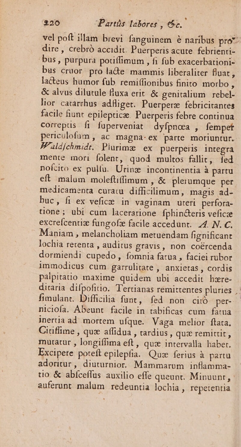 vel poft illam brevi fanguinem é naribus pro^ dire , crebró accidit. Puerperis acute febrienti- bus , purpura pouffimum , fi fub exacerbationi- us cruor pro lade mammis liberaliter fuat, lacteus humor fub remiffionibus finito morbo : &amp; alvus dilutule fluxa erit. &amp; genitalium rebel- lior. catarrhus adfiget. Puerperz febricitantes facile fiunt epilepticz. Puerperis febre continua correptis fi fuperveniat dyfpnaa , fempet periculofum , ac. magna- ex parte. moriuntur. JFPaldjchmidt. Plurimz | ex puerpens integra mente mori folent, quod multos fallit, [ed noícito ex pulfu. Urinz incontinentia à partu eft malum moleftiffimum , &amp; plerumque per medicamenta curat difficilimum, magis ad- buc, fi ex veficze in vaginam uteri perfora- tione; ubi cum laceratione Ífphin&amp;eris veficze excrefcenuz fungofz facile accedunt. 4. N. C. Maniam , melancholiam metuendam fignificant lochia retenta , auditus gravis, non coércenda dormiendi cupedo, fomnia fatua , faciei rubor immodicus cum. garrülitate , anxietas , cordis palpitatio maxime quidem ubi accedit hzre- diraria difpofitio. Tertianas remittentes pluries Ífimulant. Difficilia funt, fed non citó per- niciofa. Abeunt facile in tabificas cum fatua inertia ad. mortem ufque. Vaga melior ftata. Ciriffime , qux aflidua , tardius, quz remittit, mutatur , longiffima eft, quz intervalla habet. Excipere poteft epilepfia. Qu: ferius à partu adoritur, diuturnior. Mammarum inflamma- tio &amp; abíceffus auxilio effe queunt. Minuunt,- auferunt malum redeuntia lochia, repetentia