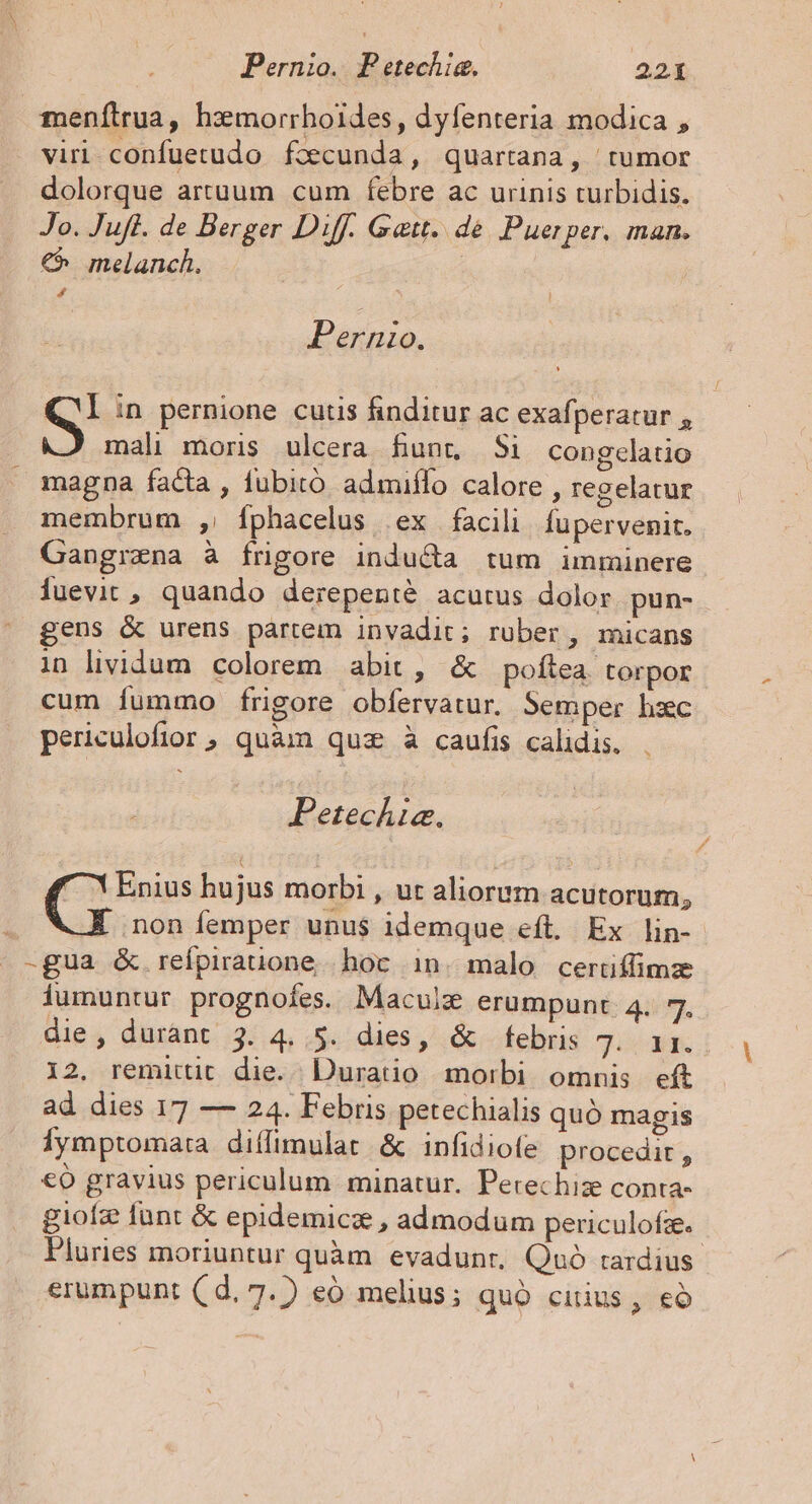 Pernio. Petechig. 221 menílrua, hzmorrhoides, dyfenteria modica , viri. confuetudo fccunda, quartana, tumor dolorque artuum cum febre ac urinis turbidis. Jo. Jufl. de Berger Diff. Gat. dé Puerper. man. €^ melanch. | L4 Pernio. S in pernione cutis finditur ac exafperatur , mali moris ulcera funt Si congclatio magna facta , fubitó admiflo calore , regelatur membrum , fÍphacelus ex facili Íupervenit. Gangrena à frigore inducta tum imminere Íuevit , quando derepenté acutus dolor pun- gens &amp; urens partem invadit; ruber, micans in lividum colorem abit, &amp; poftea. torpor cum fummo frigore obfervatur. Semper hzc periculofior, quàm quz à caufis calidis. Petechia. X Enius hujus morbi , ut aliorum acutorum, non femper unus idemque eft. Ex lin- -gua &amp; reípiratione hoc in. malo certüfílimze iumuntur prognoíes. Maculz erumpunt. 4. 7. die , durànt 3. 4. 5. dies, &amp; febris Ji M 12. remittit die. Duratio morbi omnis eft ad dies 17 — 24. Febris petechialis quó magis Íymptomata diffimulat &amp; infidiofe procedit , €ó gravius periculum minatur. Perechize conta- giofz funt &amp; epidemici , admodum periculofze.- Pluries moriuntur quàm evadunt, Quó rardius