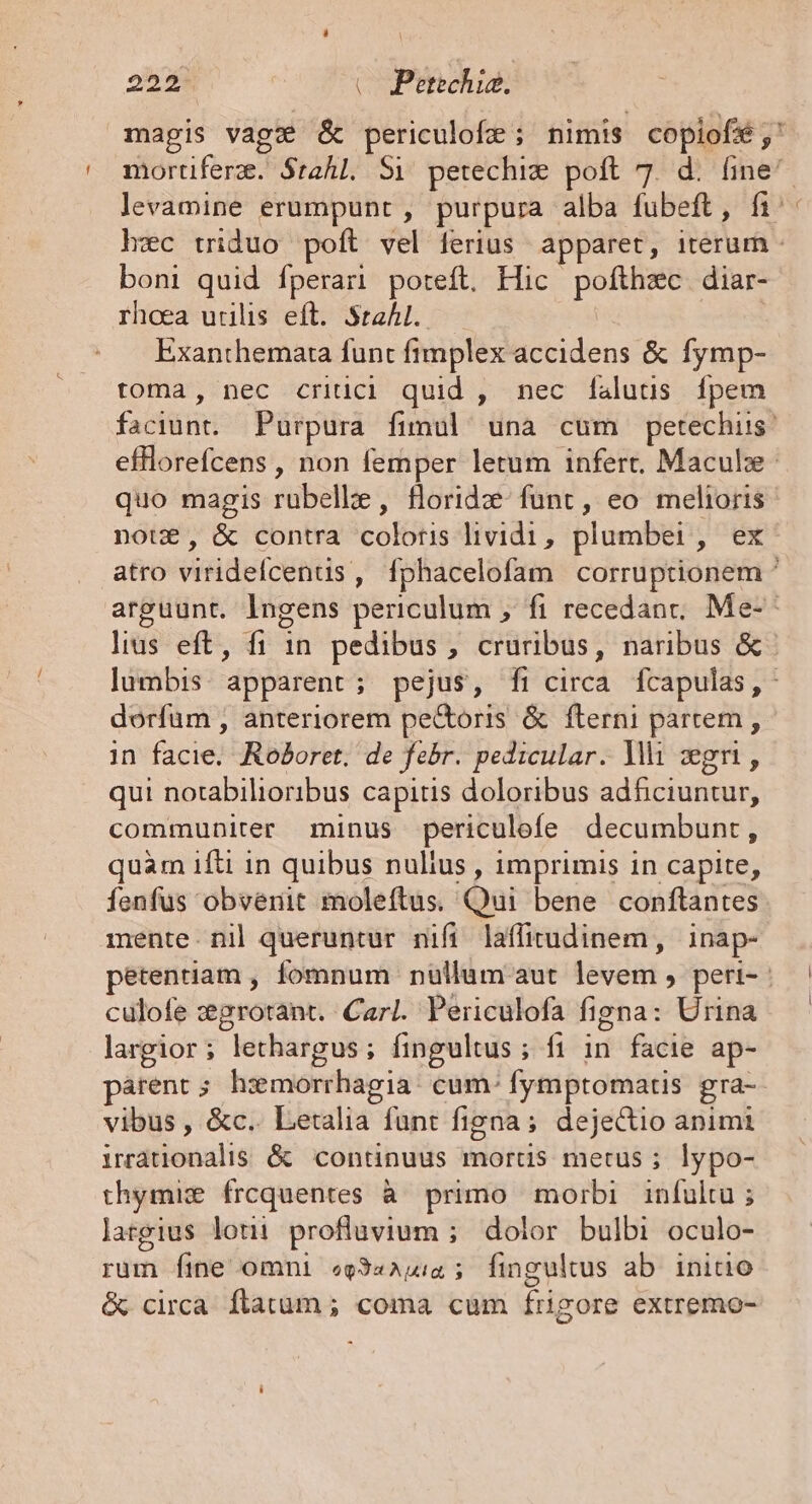 magis vage &amp; periculofe; nimis copiofé;' mortiferz. Stahl. S1 petechiw poft 7. d. d levamine erumpunt , purpura alba fubeft, fi: hec triduo poft vel ferius apparet, iterum - boni quid fperari poteft. Hic pom diar- rhoea utilis eft. Stahl. — Exanthemata funt fimplex accidens &amp; fymp- toma, nec critici quid , nec faluts [fpem faciunt. Purpura fimul una cum petechis' efflorefcens , non femper letum infert, Maculze- quo magis rubelle , floridz- funt , eo melioris noue, &amp; contra colotis lividi, plumbei, ex atro viridefcentis, fphacelofam corruptionem ^ arguunt. Ingens periculum , fi recedant; Me-* lius eft, fi 1n pedibus , cruribus, naribus &amp;- lumbis. apparent ; pejus, fi circa fcapulas,- dorfum , anteriorem pe&amp;oris &amp; fterni partem , in facie; RéBoret; de febr. pedicular. Mi gui, qui norabilioribus capitis doloribus adfciuntur, communiter minus periculefe decumbunt , quam ifti in quibus nulius , imprimis in capite, fenfus obvenit moleftus. Qui bene conftantes mente. nil queruntur nifi laffirudinem, inap- pétentiam , fomnum nullum aut oda, peri-- culofe :grotant. Carl. Periculofa figna: Urina largior ; Jethargus ; fingultus ; ; fi in facie ap- arent; hxmorrhagia: cum- fymptomatis gra- vibus , &amp;c.. Letalia funt figna; dejectio animi inationalis &amp; continuus mortis metus ; lypo- thymise frcquentes à primo morbi infultu ; largius loti profluvium ; dolor bulbi oculo- rum Íine omni «g34A4:4 5; fingultus ab. initio &amp; circa. flatum ; coma cum frigore extremo- ^