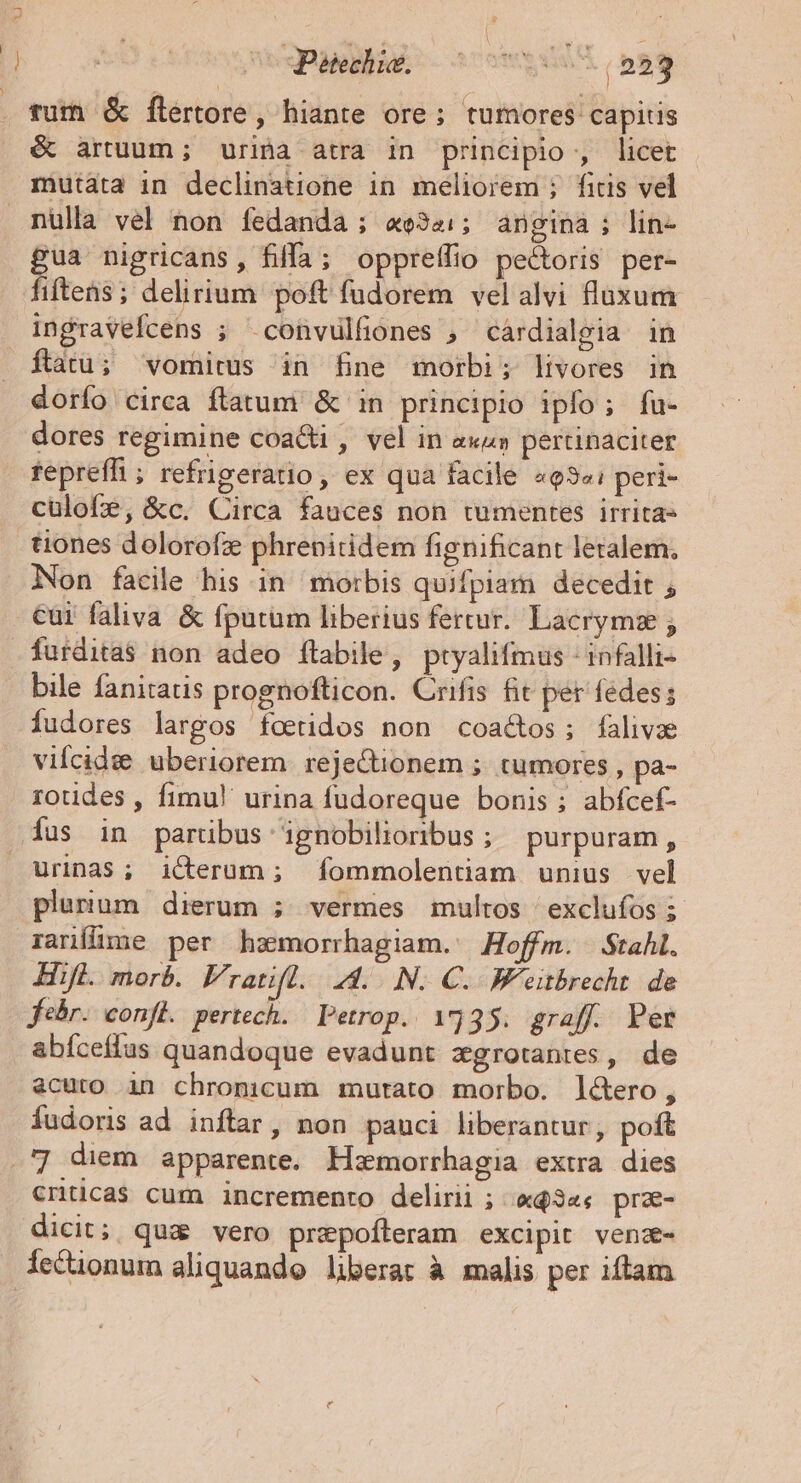 Petechia. (559 fur &amp; flertore, hiante ore ; tumores capitis é artuum; urina atra in principio , licet mutata in declinatione in meliorem ; fitis vel nulla vel non fedanda ; «e34:; angina; lin- £ua nigricans, filfa; oppreffio pe&amp;oris per- fiftens; delirium poft fudorem velalvi fluxum infravefcens ; .convulfiones , cárdialgia in ftatu; vomitus in fine morbi; livores in dorfo circa flatum &amp; in principio ipfo; fu- dores regimine coa&amp;ti , vel in «xa» pertinaciter fepreffhi; refrigeratio, ex qua facile «93«: peri- culofe, &amp;c. Circa fauces non tumentes irritas tiones dolorofz phrenitidem fignificant leralem, Non facile his in morbis quifpiam decedit , cui faliva &amp; fputüm liberius fertur. Lacrymz ; furdita$ non adeo flabile, ptyalifmus - infalli- bile fanitatis prognofticon. Crifis fit per fedes; fudores largos foetidos non coactos; falivze vilcid:e uberiorem rejectionem ; tumores, pa- - rotides , fimul urina fudoreque bonis; abfcef- Íus in partibus gnobilioribus ; purpuram, Urinas; icerum; fommolentiam unius vel plurium dierum ; vermes multos exclufos ; rarílime per hsmorrhagiam.: Hoffm. Stahl. Hift. morb. Fratifl.. 4... IN. C. W'eitbrecht. de febr. confi. pertech. Petrop. 1535. graff. Per abíceflus quandoque evadunt zgrotantes, de acuto in chromcum mutato morbo. lé&amp;ero, fudoris ad inftar, non pauci liberantur, poft .'] diem apparente. Hzmorrhagia extra dies cntica$ cum incremento delirii ; «$3«« pra- dicit; qua vero przpofleram excipit venz- lectionum aliquando liberat à malis per iftam