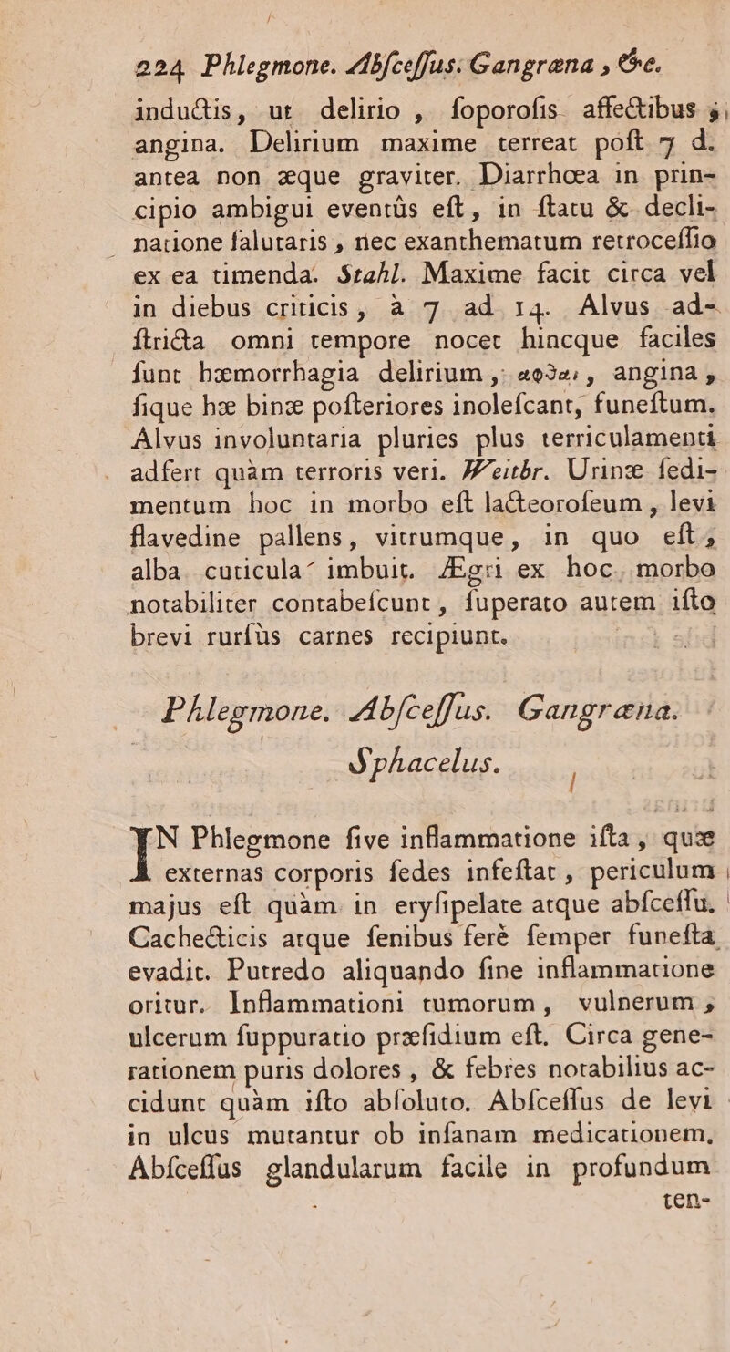 / 224 Phlegmone. Zibfceffus: Gangrana , ee, indus, ut delirio ,. foporofis. affe&amp;ibus 5, angina. Delirium maxime terreat poft 7 d. antea non aque graviter. Diarrhoea in. prin- cipio ambigui eventüs eft, in ftatu &amp; decli- natione falutaris , nec exanthematum retroceffio: ex ea timenda. $za4Al. Maxime facit circa vel in diebus criticis, à 7. ad 14. Alvus ad-. Ítrida omni tempore nocet hincque faciles funt hzmorrhagia delirium ,: «934; , angina, fique hx binz pofleriores inolefcant, funeftum. Álvus involuntaria pluries plus terriculamenti adfert quàm terroris veri. Jeitbr. Urinz fedi- mentum hoc in morbo eft la&amp;eorofeum , levi flavedine pallens, virumque, in quo eft, alba. cuticula^ imbuit. /Egri ex hoc. ibd notabiliter contabeícunt , füperato autem. ifto brevi rurfüs carnes recipiunt. | Phlegmone. Abfceffus. Gangrena. | JpAacelus. N Phlegmone five inflammatione ifta, quis externas corporis fedes infeftat , periculum majus eft quàm. in eryfipelate atque abfceffu. Cachedicis atque fenibus feré femper funefta evadit. Putredo aliquando fine inflammatione oritur. lnflammationi tumorum, vulnerum ;, ulcerum fuppuratio praefidium eft. Circa gene- rationem puris dolores , &amp; febres notabilius ac- cidunt quàm ifto abfoluto. Abfceffus de levi in uleus mutantur ob infanam medicationem, Abíceffus glandularum facile in profundum | ten-