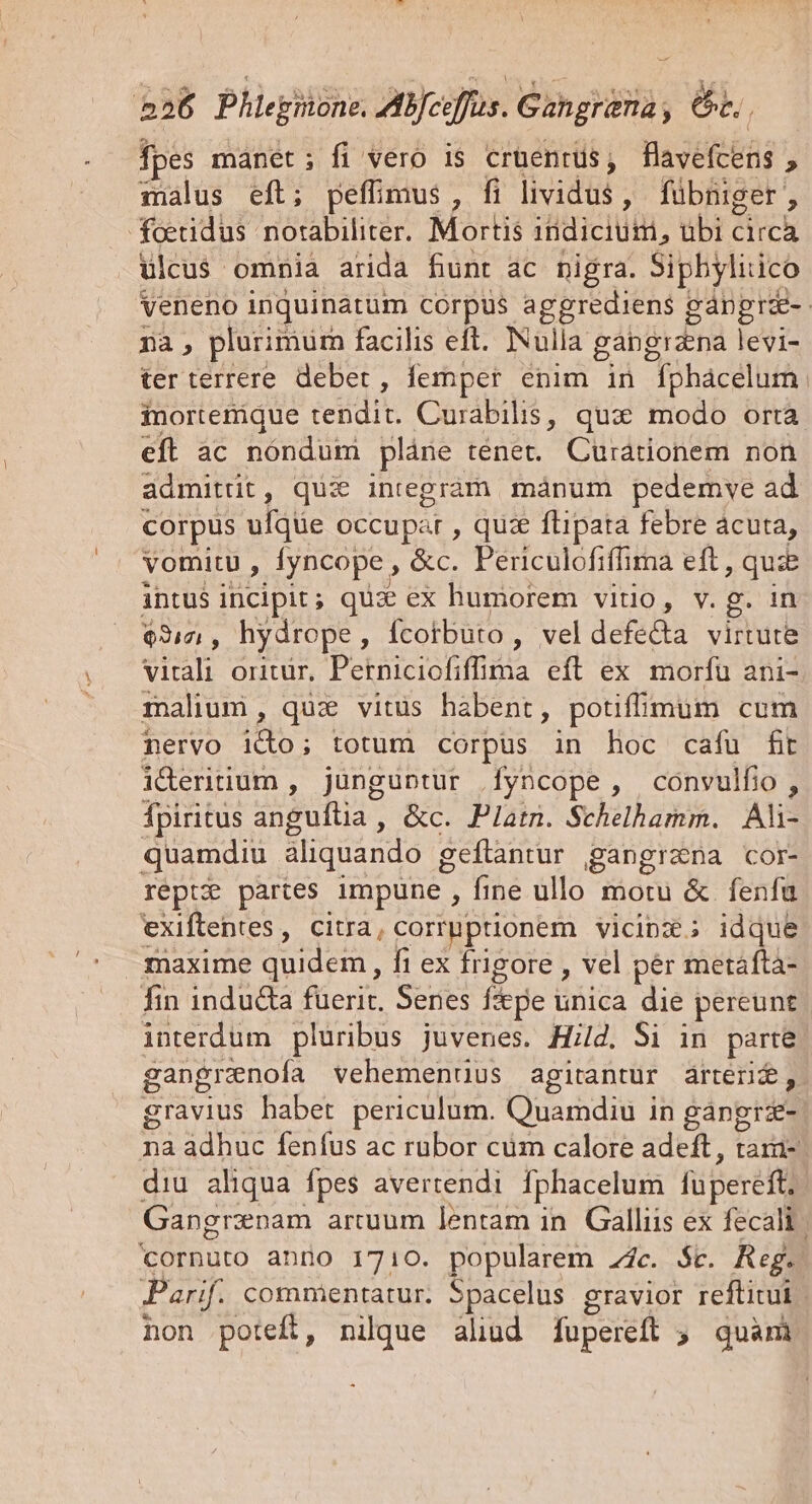 | 256 Phlegnone. ZABJceffus. Gangrima, 6t. fpes mánet; fi vero is cruentus, flavefcens , malus eft; peffimus, fi lividis ; fübniger , foeudus notabiliter. Mortis indicium, ubi c ich ulcus omnia arida fiunt ac nigra. Siphylitico Veneno inquinatüm corpus aggrediens gápprae-- à plurimum facilis eft. Nulla gangrana leis ter terrere deber, femper enim in fphácelum. inortetique ted Curabilis, qux modo orta eft àc nóndum plàne ténet. Curátionem non admitüt, quia integrám mánum pedemve ad corpus ufque occupat , quae flipata febre ácuta, vomitu , fyncope, &amp;c. Periculofiffima eft, quie intus incipit ; quae ex humorem vito, v.g. in $317 , hydrope, Ícotbuto , vel defe&amp;a virtute virali OIltür, PORE. efl ex morfu ani- malium, quz vitus habent, potifmum cum nervo e totum corpus in hoc cafu fit ideritium , junguntur [yncope, convulfio, fpiritus angultia , &amp;c. Platn. Schelbamm. Ali- quamdiu aliquando geftantur gangrana cor- reptz? partes impune, fine ullo motu &amp;. fenfu exiftentes, citra, corruptionem vicipz; idque maxime quidem, fi ex frigore , vel pér metáftà- fin inducta fuerit. Senes f&amp;ye ix die pereunt interdum pluribus juvenes. Hild. Si in parte gangrenofía vehementius agitantur ártérid, gravius habet periculum. Quamdiu in gangrz- na adhuc fenfus ac rubor cum calore adeft, tara- diu aliqua fpes avertendi Iphacelum füpereft,. Gangrznam arcuum lentam in. Galliis ex fecali | íornuto anno 1710. popularem 2c. $t. Reg. Parif. commentatur. Spacelus gravior reftitui non poteft, nilque aliud fupereft » quani