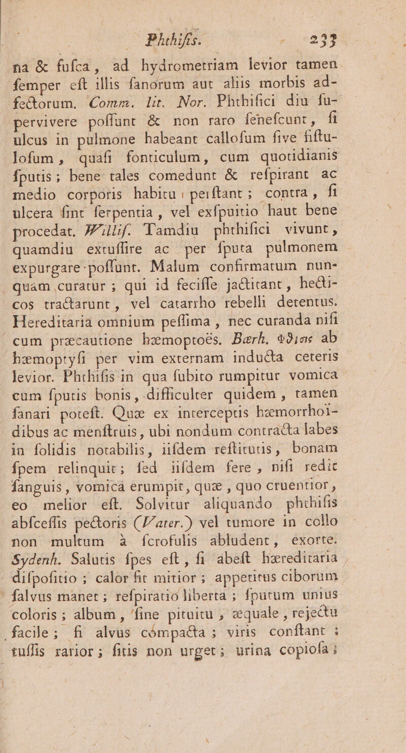 na &amp; fufca, ad hydrometriam levior tamen femper eft illis fanorum aut aliis morbis ad- fec&amp;torum. Comm. lit. Nor. Phihifici diu fu- pervivere poffunt &amp; non raro fenefcunt, fi ulcus in pulmone habeant callofum five fiftu- lofum, quafi fonüculum, cum quotidianis fputis; bene tales comedunt &amp; refpirant. ac medio corporis habitu; peiftánt ;. contra , fi ulcera fint ferpentia , vel exfpuitio haut bene procedat. Lf. Tamdiu phtrhifici vivunt, quamdiu extuffire ac per fputa pulmonem expurgare poffunt. Malum confirmatum nun- . quam curatur ; qui id feciffe ja&amp;irant, hecti- cos tractarunt, vel catarrho rebelli detentus. Hereditaria omnium peffima , nec curanda nifi cum pracautione hemoptoés. Berh. 9ja« ab hzemoptyfi per vim externam inducta ceteris levior. Phthifis in qua fubito rumpitur vomica cum fputis bonis, difficulrer quidem , tamen fanar poteft. Qui ex inrerceptis hzemorrhoi1- dibus ac menftruis, ubi nondum contracta labes in folidis notabilis, iifdem reflitutis, bonam fpem relinquit; fed iifdem fere , nifi redic fanguis , vomica erumpit, quz , quo cruentior , eo melior eft. Solvitur. aliquando phihifis abfceffis pe&amp;oris (ater) vel tumore in collo non multum à fcrofulis abludent, exorte. Sydenh. Salutis fpes eft, fi abeft hxreditaria ' difpofitio ; calor fit mitior; appedrus ciborum ' falvus manet ; refpiratio liberta ; fputum unius coloris ; album , 'fine pituitu , cquale , rejectu facile; fi alvus cómpa&amp;a ; viris conftant ; tuflis rarior; fitis non urget; urina copiofa i