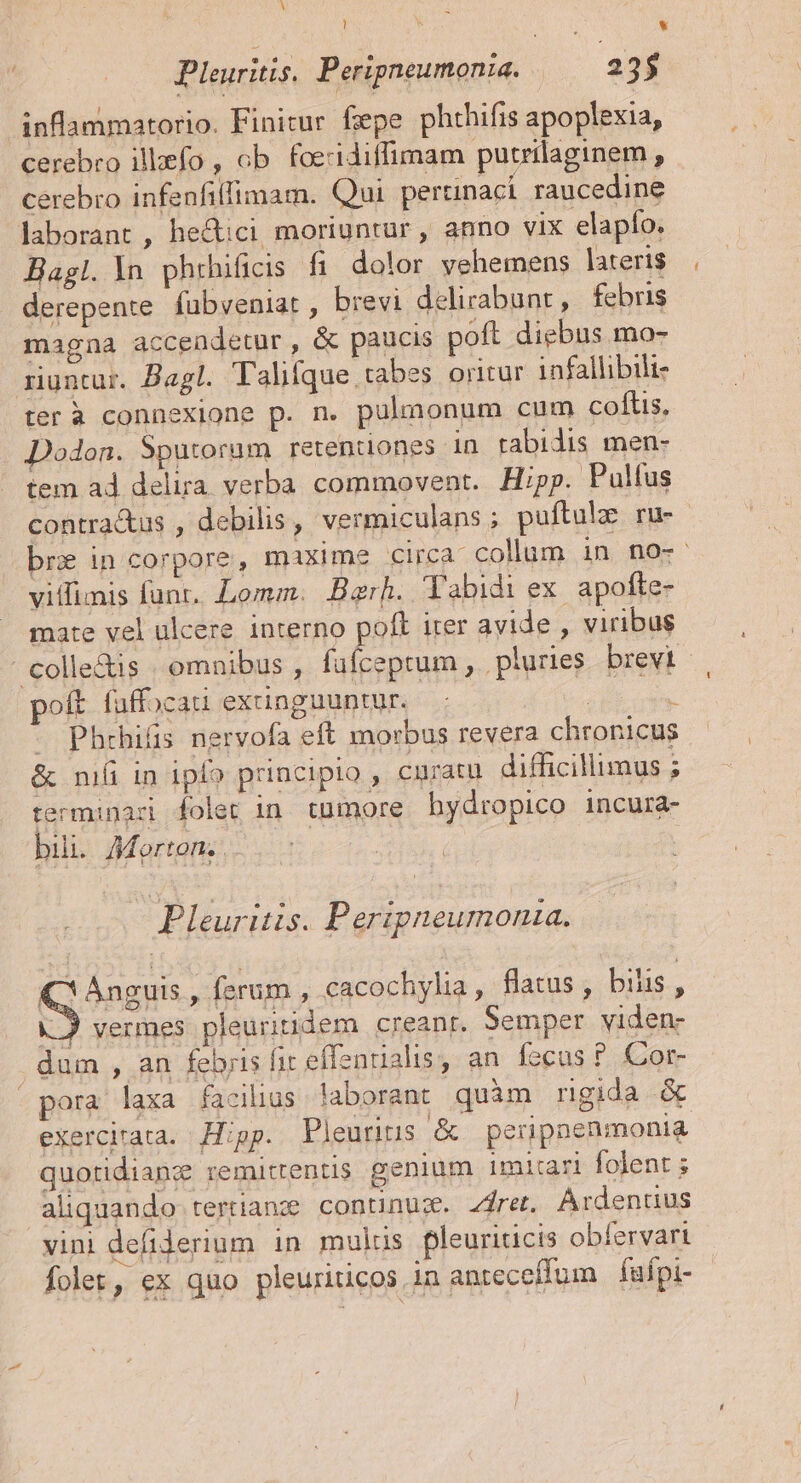 uU ! * Pleuriis. Peripneumonie. | 235 inflammatorio. Finitur fepe phthifis apoplexia, cerebro illefo , ob. foeridiffimam purrilaginem, cerebro infenfiffimam. Qui pertinaci raucedine laborant , he&amp;ici moriuntur , anno vix elapfo. Bagl.ln phrhificis fi dolor vehemens lateris derepente. fubveniat , brevi delirabunt, febris magna accendetur, &amp; paucis poft diebus mo- runtur. Bagl. Talifque tabes oritur infallibilt- ter à connexione p. n. pulmonum cum coftis, Dodon. Sputorum retentiones in tabidis men- tem ad delira verba commovent. Hp. Pulfus contractus , debilis, vermiculans; puftulo ru- bre in corpore, maxime circa collum in no-. viffimis funt. Lomm. Berh. Tabidi ex. apofte- mate vel ulcere interno poft iter avide , viribus - colle&amp;is | omnibus , ebd plures brevi oft faffocau exunguuntur. v rie - Phrhifis nervofa eft morbus revera chronicus &amp; niá in ipío principio , cunratu. difficillimus ; terminari folet in tumore hydropico incura- bili. Morton; .. Pleuritis. Peripneumonaza. (C Anguis , ferum , cacochylia, flatus, bilis , |J vermes pleuritidem creanr. Semper viden- dum , an feris fit effenualis, an. fecus ? Cor- pora laxa facilius. laborant quàm rigida &amp; exercirata. Hipp. Pleurius &amp; peripnenmonia quotidianz remittentis genium imitari folent ; aliquando: tertianze continuz. zdret. Ardenuus vini defiderium in mulus pleuriticis obfervari folet, ex quo pleuriticos in antecefíum —fuípi-