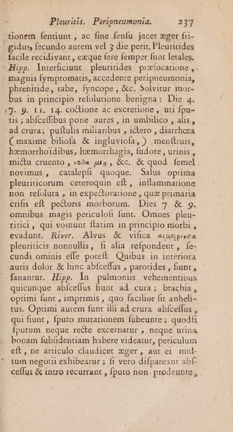 tionem fentüunt, ac fine fenfu jacet zger fri- |. gidus fecundo autem vel 3 die peric, Pleuricides facile recidivant , exque Ws femper funt lexales, - Hipp. oepes pleuritides pisetocatione , - magnis [ymptomatis, accedente peripneumonia, phrenitide, tabe, Íyncope , &amp;c. 5olvitur mor- bus in principio refolutione benigna: Die 4. /j- 9. 11. 14. coctione ác excrerione , uti fpu- tis ; abíceffibus pone aures , in umbilico , alis, ad crura; puítulis miliaribus » I&amp;tero , diarrhoea ( maxime biliofa &amp; ingluviofa, ) gau epe hzmorrhoidibus, hzemnorrhagia, fudore , urinis , , mictu cruento , e03«^ uta , &amp;c. &amp; quod femel . . novimus , catalepfi quoque. Salus oprima pleuriicorum ceteroquin eft, inflammatione non refoluta , in expe&amp;toratione , quze primaria crifis eft pe&amp;oris morborum. Dies 7. &amp; 9. omnibus magis periculofi funt. Omnes. pleu- ritici, qui vomunt ftatun in principio morbi , evadunt. River. Alvus &amp; vwifica «iueppeec pleuriticis nonnullis, fi alia refpondent , Íe- cundi ominis effe poteft Quibus in interiora auris dolor &amp; hinc abfceffus , parorides , fiunt, fanantur. Hipp. la pulmonis vehementibus quicunque abíceffus bunt ad. cura ; brachia, optimi funt , imprimis , quo facilier fit anheli- tus. Optimi autem funt illi ad crura. abfceffus , qui funt, fputo mutationem fubeunte ; quodfi Íputum neque re&amp;e excernatur , nequé urina bonam fubíidentiam habere videatur, periculum eft, ne articulo claudicet ?ger, aut ei mul- eet negotii exhibeatur ; fi vero difpareant abt ceflus &amp; intro recurrant , fputo non. prodeunte ^ /
