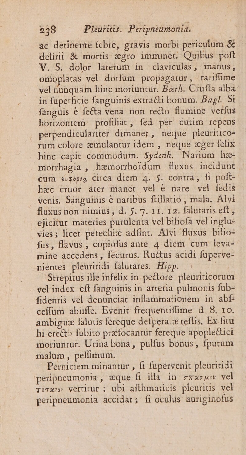 ac detinente febre, gravis morbi periculum. &amp; delirii &amp; mortis zgro imminet. Quibus poft V. S. dolor laterum in claviculas, manus, omoplatas vel dorfum propagatur, ra:iffime vel unquam hinc moriuntur. Barh. Crufta alba in fuperficie fanguinis extracti bonum. Bagl. 5i fanguis é feCta vena non re&amp;o flumine verfus horizontem. profiliat, fed per cutim repens perpendiculariter dimaner, neque pleuritico- rum colore zemulantur idem , neque :eger felix hinc capit commodum. $ydenh. Narium hz- morrhagia , hxmorrhoidum fluxus incidunt cum «.Qopig Circa diem 4. $. contra, fi poft- hzec cruor áter manet vel é nare vel fedis venis. Sanguinis &amp; naribus füillatio , mala. Alvi fluxus non nimius , d. 5. 7. 11. 12. falutaris eft, ejicitur materies purulenta vel biliofa vel inglu- vies; licet petechiz adfint. Alvi fluxus bilio- fus, flavus , copiofus ante 4 diem cum leva- mine accedens, fecurus, Ru&amp;us acidi fuperve- nientes pleuriridi falutares. Hipp. | Strepitus ille infelix 1n. pedore pleuriticorum vel index eft fanguinis in arteria pulmonis fub- fidentis vel denunciat inflammationem in abf- ceffum abiife. Evenit frequenuflime d 8. 10. ambiguze falutis fereque delpera.ze teftis. Ex fitu hi ere&amp;^ fubito przefocantur fereque apoplectici moriuntur. Urina bona, pulfus bonus, fputum malum , peífimum. | Perniciem minantur , fi fupervenit pleuritidi perippeumonia , zque fi illa in ezaeu» vel TéTaro. vertitur ; ubi afthmaticis pleurius vel peripneumonia accidat; fi oculus auriginofus