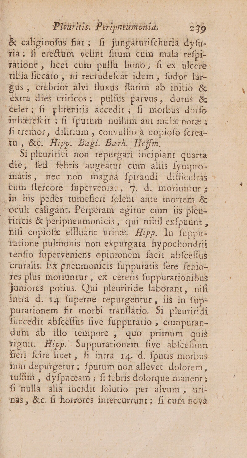 &amp; cáliginocfus fiat; fi jungáturifchuria dyfu- Tià; fi erectum velint fitum cum mala refpi- ràtione , licet cum pulfa bono, fi ex ulcere. tibia ficcato , ni recrudeícat 1dem , fudor lar- $us; crebrior àlvi fluxus ftatim ab initio &amp; extra dies criticos; pulfus parvus, dorus &amp; Celer; ít plirenius accedit; fi morbus dorfo anhsrefer ; fi fputar. nullum aut malz norz ; fi wemor, dilirium , convulfio à copiofo fcrea- tu, &amp;c. Hipp. Bagl. Barh. Hoffm. o Si pleuririci non repurgari incipiant quarta die, fed febri augeatur cuim aliis fympro- fnàtis, nec non magná [fpirandi difficultas - Curn Ílercore luperveniar, 7. d. moriunturg .in his pedes tumefieri folent ante mortem &amp; ^ ocul caligant. Perperam agitur cum iis pleu- riticis &amp; peripneumonicis, qui nihil exfpnunt , hifi copiofe effliant vrinz. Hipp. ln fuppu- ratione pulmonis non expurgata hypochondrii tenfro fuperveniens opinronem facit, abfceffus cruralis. Ex pneumonicis fuppuratis fere fento-. res plus moriuntur, ex ceteris fuppurationibus - janores pouus. Qui pleuritide laborant, nifi intra d. 14. füperne repurgentur, iis in fup- urationem fit morbi tránflatio. Si pleuritidi luccedit abfceffus five fuppuratio ; compüran- dum àb illo tempore , quo primum quis riguit. Hipp. Suppuratonem five abíceflumm fieri fcire licet, fi intra. 14. d. fputis morbus nón depurgetur; fputum non allevet. dolore: tum , dyfpnceam ; fi febris dolorque manent ; fi nullà alia incidit folutio per alvum , uri- ' más, &amp;c. fi horrores inrercurrunt ; fi curn nova