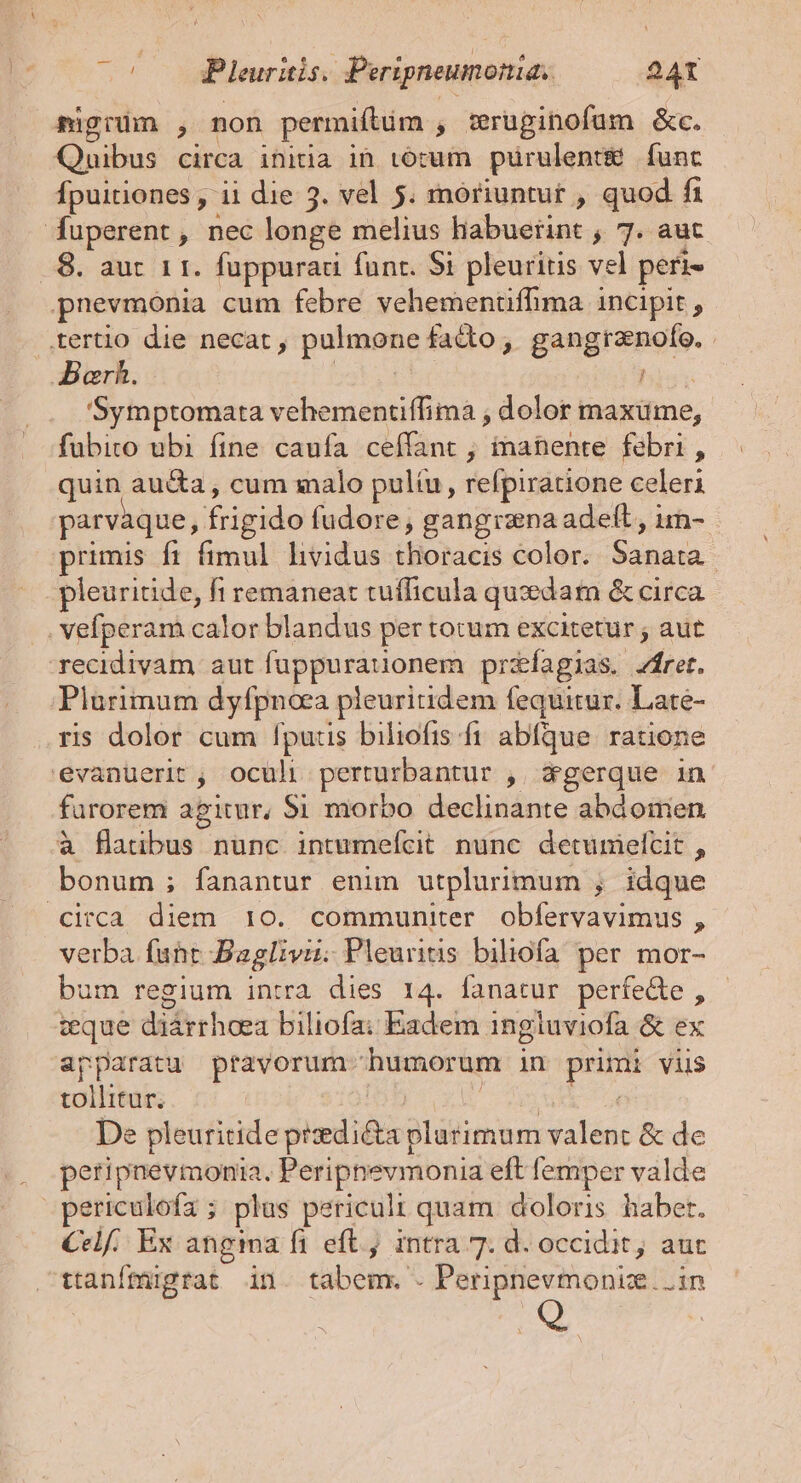 migiüm , non permiftim , Wruginofum &amp;c. Quibus circa initia in tórum purulentm funt Ípuitiones , 11 die 3. vel 5. moriuntur , quod fi Ífuperent, nec longe melius habuerint ; 7. aut .8. aut 11. fuppurau funr. 5i pleuritis vel peri pnevmonia cum febre vehemenüffima incipit , .,tertio die necat , pulmone facto ; ditior Aarh. 'Symptomata vehementiffima , dolor maxime, fubito ubi fine caufa ceffant ; inanente febri, quin au&amp;a, cum salo pultu, refpiratione celeri parvàque, frigido füdore, gangrana adeft, im- primis ft fimul hvidus iBoloel color. iun pleuritide, fi remaneat tufficula qusedam &amp; circa . vefíperam calor blandus per tocum excitetur ; aut recidivam aut fuppuraionem przefagias. rer. Plurimum dyfpnoca pleuritidem fequitur. Late- ris dolor cum fputis biliofis fi abfque. ratione evanuerit ; oculi pundgesasis , Wgerque in furorem agitur, Si morbo declinante abdonien à flatibus nunc intmefcit nunc detumelcit , bonum ; fanantur enim utplurimum , ; idque circa diem 10. communiter obfervavimus , verba. fate Baglivii. Pleuritis biliofa per mor- bum regium intra dies 14. fanatur perfedte , teque diárrhoea biliofa: Eadem ingluviofa &amp; ex apparatu pravorum- MEN in pops viis tollitur; De pleuritide pedis TUE valent &amp; de peripnevmonia, Peripnevmonia eft femper valde periculofa ; plus periculi quam doloris haber. Celf. Ex angma fi eft.) intra 7. d. occidit, aut ttanfmugrat in. tabem. . Peripnevmoniz. i