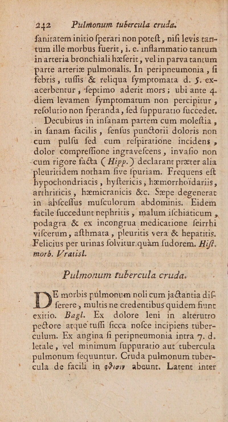 ES fanitatem initio fperari non poteft , nifi levis tan-. tum ille morbus fuerit, i. e. inflammatio tantum parte arterize pulmonalis. In peripneumonia , fi febris, tuífis &amp; reliqua fymptomata d. 5. ex- refolurio non fperanda , fed fuppuratio fuücceder. Decubitus in infanam partem cum moleftia , dolor compreflione ingravefcens , invafio non hypochondriacis , hyftericis , hzmorrhoidariis, arthriticis , hzemicranicis &amp;c. S:pe degenerat in abíceffus mufculorum abdominis. Eidem facile fuccedunt nephritis , malum ifchiaticum ,, podagra &amp; ex incongrua medicatione feirrhi vifcerum , afthmata , pleuritis vera &amp; hepatitis. morb. l/ratisl. | Pulmonum tubercula cruda. WE morbis pülmonum noli cum ja&amp;antia dif ferere, mulus ne credenuübus quidem fiunt exitio. Bagl. Ex dolore leni in alterutro pe&amp;ore atque tuffi ficca. nofce incipiens tuber- culum. Ex angina fi peripneumonia intra 7. d. letale, vel minimum fuppurauo aut tubercula pulmonum fequuntur. Cruda pulmonum tuber-