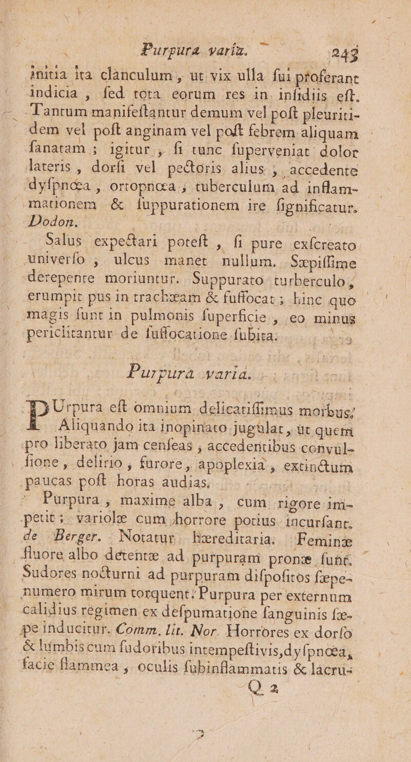 jniüa ita clanculum , ut vix ulla. fui proferant indicia , fed tota eorum res in. infidiis eft. Tantum manifeftantur demum vel poft pleuriti- dem vel poft anginam vel poft febrem aliquam fanatam ; igitur , fi tunc fuperveniat: dolor lateris , dorfi vel pectoris alius ; | accedente dyfpné&amp;a , ortopnca ; tuberculum ad inflam- Dodon. 2 M H. ead Salus expe&amp;ari poteft , fi pure. exícreato: univerfo ; ulcus manet nullum. Sxpiffime derepenre moriuntur. Suppurato turberculo ; erumpit pus in trachzxam &amp; fuffocat ; hinc quo magis funt in pulmonis fuperficie , eo minus perichrantur de fuffocatione fübita; nia Purpura varia. - Aliquando ita inopinato jugülat , üt quem pro liberato jam cenfeas ; accederitibus conyül- fione , delirio, furore, apoplexia , extinctum paucas poft horas audias, TIC UN ^ Purpura, maxime alba , cum rigore ini- peut: variohe cum horrore potius- incurfanr, de Berger. . Notatur |. liereditaria: Feminz Sudores nocturni ad purpuram difpofitos fzepe- numero mirum torquent: Purpura per externum calidius regimen ex defpamatione fanguinis fz- pe inducitur. Comm. lit. Nor. Horrores ex dorfo &amp; lumbis cum fudoribus intempeftivis,dy fpnoea, facie flammea ,. oculis fubinflammatis &amp; lácru- | Y