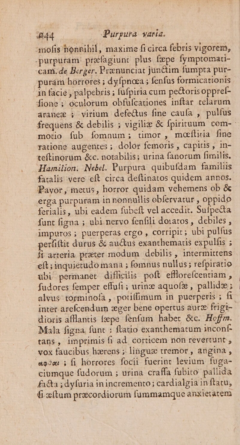 anofis honpihil, maxime fi circa febris vigorem, purpuram. prafagiunt plus fepe fymptomau- cam. de Berger. Prenunciat junctim fumpta pur- .purám horrores ; dyfpnoea ; fenfus formicationis án facie , palpebris ; füfpiria cum pe&amp;oris opprel- fione ; oculorum obfufcationes inftar celarum aranex ; virium defe&amp;us fine cauía , pulfus motio fub fomnum; timor, moeíluia fine ratione augentes ; dolor femoris , capitis , in- teftinorüm &amp;c. notabilis; urina fanorum fimilis, Hamilion. Nebel. Purpura. quibufdam familiis fatalis vere eft circa deftinatos quidem annos. Pavor, metus, horror quidam vehemens ob &amp; erga pürpuram in nonnullis obfervatur , oppido ferialis, ubi eadem fubeft vel accedit. Sufpecta funt figna ; ubi nervo fenfili doiatos , debiles , impuros; puerperas ergo , corripit; ubi pulfus perfiftit durus &amp; auctus exanthemaris expulfis ; fi arteria. praeter modum | debilis , intermittens eft ; inquiétudo mana ; fomnus nullus; refpiratio ubi permanet difficilis. poft efflore(centiam , fudores femper effufi; urine aquofze , pallide ; inter arefcendum :eger bene opertus aurze frigi- dioris afflantis (epe fenfum habet &amp;c. Hoffm. Mala figna. funt : ftatio exanthematum inconf- tans, imprimis fi ad. corticem non revertunt , vox faucibus hzrens ;. linguz tremor , angina , .' a93er 5 fi. horrores focii fuerint levium fuga- ciumque fudorum ; urina craffa fubito pallida facta ; dyfüria inincremento; cardialgia in ftatu, fitum procordiorum fummamque anxietatem [ |