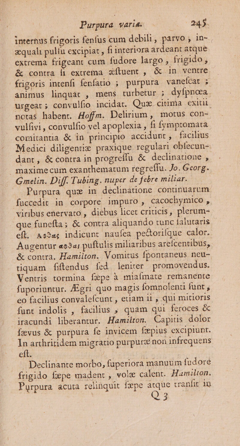 Purpura VATI. 2c 08d. intertus frigoris fenfus cum debili, parvo ; in- zquali pulfu excipiat , fi interiora ardeant atque extrema. frigeant cum fudore largo , fugido, &amp; contra fi extrema. xfluent , &amp; in ventre frigoris intenfi fenfatio ; purpura vaneícat ; animus linquar , mens turbetur ; dyfpnora. urgeat; convulfo incidat. Quz cima exitii. notas habent. Aoffm. Delirium , motus con- vulfvi , convulfio vel apoplexia , f1 fymptomata comitantia &amp; in principio accidunt, facilius Medici diligenti» praxique regulari obfecun- dant, &amp; contra in progreffu &amp; declinatione , maximecum exanthematum regreffu. Jo. Georg. Gmelin. Diff. Tubing. nuper de febre miliar. . Purpura que in declinatione conunuarum füccedit in corpore impuro, cacochymico , viribus ehervato , diebus licet criticis, plerum- que funefta; &amp; contra aliquando tunc falutaris efl. As3a; indicunt naufea pectorifque calor. Augentur «o34; puftulis miliaribus areícentibus, &amp; contra. Hamilton. Vomitus fpontaneus neu- tiquam fiftendus fed leniter promovendus. Ventris tormina fepe à miaímate remanente fuporiuntur. JEgri quo magis Íomnolenz funt , eo facilius convalefcunt , etiam ii , qui mitioris funt indolis , facilius , quam qui feroces &amp; iracundi liberantur. Hamilton. Capius dolor Ízvus &amp; purpura fe invicem fzpius excipiunt. In arthritidem migratio purpurz non infrequens eft. | ! | Declinante morbo, fuperiora manuum fudoré frigido fepe madent , voix calent. Hamilton. Purpura acuta relinquit fxpe atque vanfit in