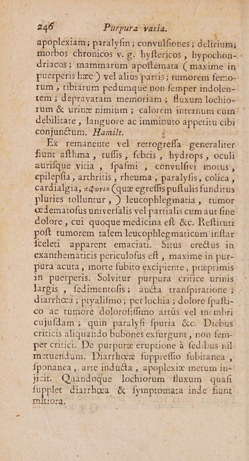 apopléxiam; paralyfin; convulfiones ; delirium; morbos chronicos v. g. hyftericos , hypochon-.: driacos; mammarum apoftémata ( maxime in puerperis hzc?) vel alius partis ; tumorem fero-- rum , tibiarum pedumque non-femper indolen- tem ; depravatam memoriàm 5 fluxum lochio- rum &amp; urinc nimium ; calorem internum cum ^ debilitate , languore ac imminuto appetitu cibi: conjun&amp;um. Hamilt. Qo EDI .Ex remanente vel retrogreffa generaliter funt afthma , tuffis , fcbris , hydrops, oculi aurifque vida , fpafmi , convulfivi moius, ..epilepfia , arthritis , rheuma , paralyfis, colica , cardialgia, zQoviz (qux egreffis puftulis fundirus pluries tolluntur , ) leucophlegmatia , tumor cedematofus univerfalis vel partialis cum aut fine dolore , cui quoque medicina eft &amp;c. Refticuti poft tumorem talem leucophlegmaticum inftar iceleti apparent emaciati. Situs erectus in exanthematicis periculofus eft , maxime in pur- pura acuta , morte fubito excipiente, praeprimis in puerperis. 5olvitur purpura critice urinis largis , fedimentofis; au&amp;a tranfpirauone ; diarrhcea ; ptyalifmo ; pet lochia ; dolore fpafti- co ac tumore dolorofiffimo artüs vel membri cujufdam ; quin paralyfi fpuria &amp;c. Diebus criticis aliquando bubones exfürgunt, non fem- per crisci;. De. purpurz eruptione à fedibus nil metuendum. Diarrhoéz fuppreffio fubitanea , fr onanea ,, arte inducta , apoplexix metum 1in- jc. Quandoque lochiorum fluxum quafi EE diarhoa &amp; fymptoma:a inde funt mitiora.
