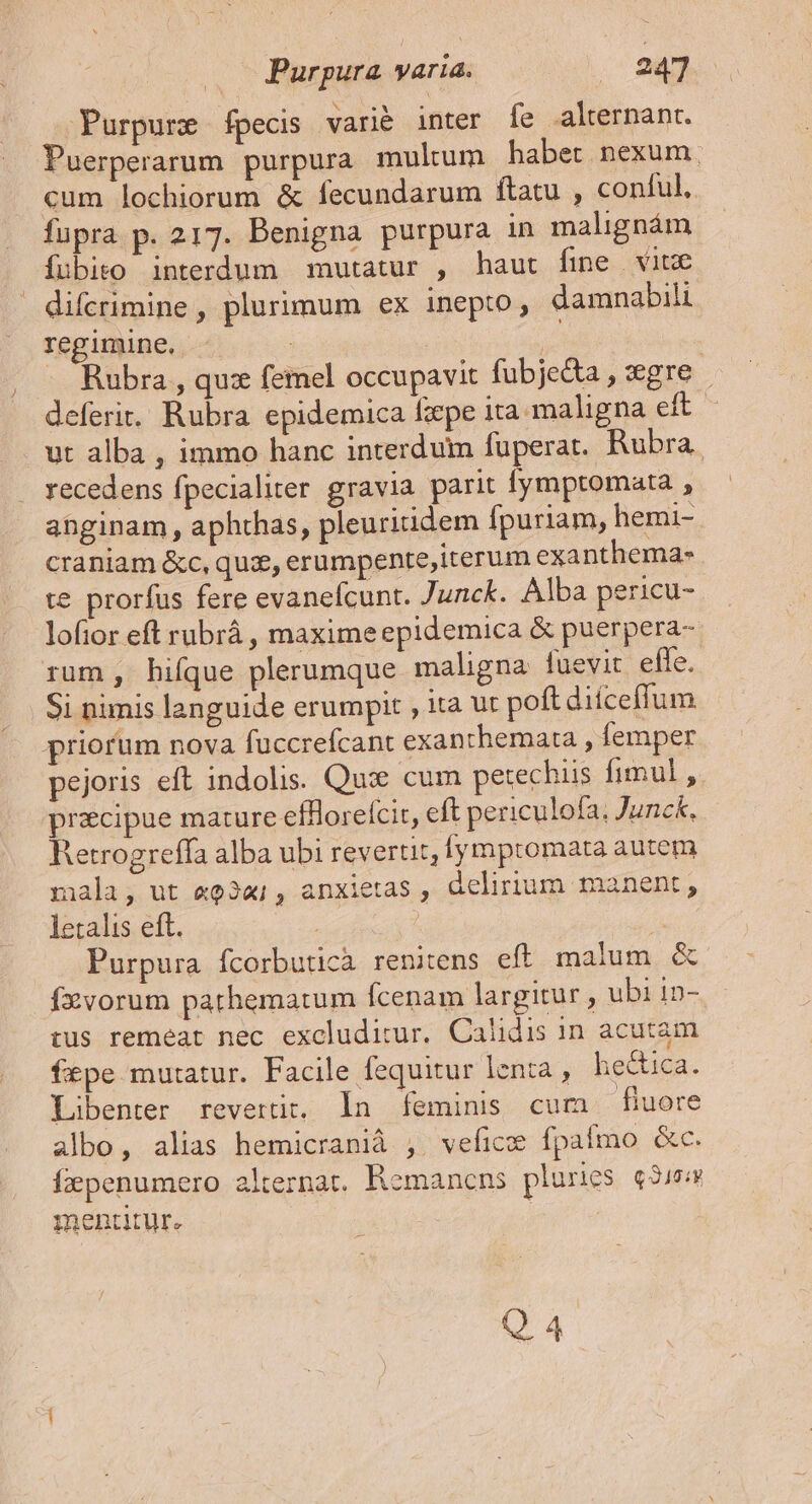 Purpure fpecis varié inter fe alternant. Puerperarum purpura multum habet nexum, cum lochiorum &amp; fecundarum ftatu , conful. fupra p. 217. Benigna purpura in malignám fubito interdum mutatur , haut fine vitx . difcrimine , plurimum ex inepto, damnabili regimine. : | | - Rubra , qu: femel occupavit fubje&amp;a, gre deferit. Rubra epidemica fzepe ita maligna eft. ut alba , immo hanc interdum fuperat. Rubra. recedens fpecialiter gravia parit fymptomata , ahginam , aphthas, pleuritidem fpuriam, hemi- craniam &amp;c, quz, erumpente,iterum exanthema- te prorfus fere evanefcunt. Junck. Alba pericu- lofior eft rubrá , maximeepidemica &amp; puerpera- rum, hiíque plerumque maligna fuevit effe. Si nimis languide erumpit , ita ut poft diíceffum priorum nova fuccrefcant exanthemata , femper pejoris eft indolis. Qui cum petechiis fimul , praecipue mature effloreícit, eft periculofa, Junck, Retrogreffa alba ubi revertit, lympromata autem mala, ut «o3a; , anxietas , delirium manent, letalis eft. | ! Purpura fcorbuticà renitens eft malum &amp; fzvorum pathematum fÍcenam largitur, ubi 1n- tus remeat nec excluditur. Calidis in acutam fepe mutatur. Facile fequitur lenta , hectica. Libenter revertit. In feminis cum fiuore albo, alias hemicranià ,. vefice fpaífmo &amp;c. Ífzpenumero alternat. Remancns pluries «3704 mentitur. Q 4