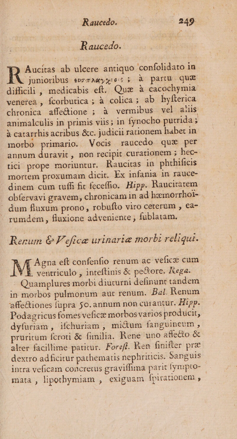 Pa 4 Raucedo. | case ab ulcere antiquo confolidato in X. junioribus «»zzaeyx:e: ; à partu. qua - difficili , medicabis eft. Qux à cacochymia. venerea , fcorbutica ; à colica; ab hylfterica chronica affe&amp;ione ; à vermibus vel aiiis animalculis in primis viis ; in fynocho putrida ; à catarrhis acribus &amp;c. jüdicii rationem habet in morbo primario. Vocis raucedo qux per annum duravit, non recipit curationem ; hec-- tici prope moriuntur. Raucitas in phthificis mortem proxumam dicit. Ex infania in rauce- dinem cum tuffi fit feceffio.. Hipp. Raucitatem ob(ervavi gravem, chronicam in ad hzemorrhoi- dum fluxum prono, robufto viro ceterum , ea- rumdem , fluxione adveniente , füblatam. Rerum &amp; F'eftce urinaria morbi reliqui. Más» eft confenfio renum ac vefic cum . ventriculo , inteftinis &amp; pectore. Aega. Quamplures morbi diuturni definunt tandem in morbos pulmonum aur renum. Bal. Renum affe&amp;iones lupra 50. annum non curantur. Hipp. Podagricus fomes veficoe morbos varios producit, dyfüriam , ifchuriam , micum fanguineum , pruritum fcroti &amp; fimilia. Rene uno affecto &amp; alcer facillime patitur. Foreff. Ken finifter prz dextro adficitur pathematis nephriticis. Sanguis intra veficam concrerus graviffima parit l'ynipto- | mata , lipothymiam , exiguam fpirationem ,