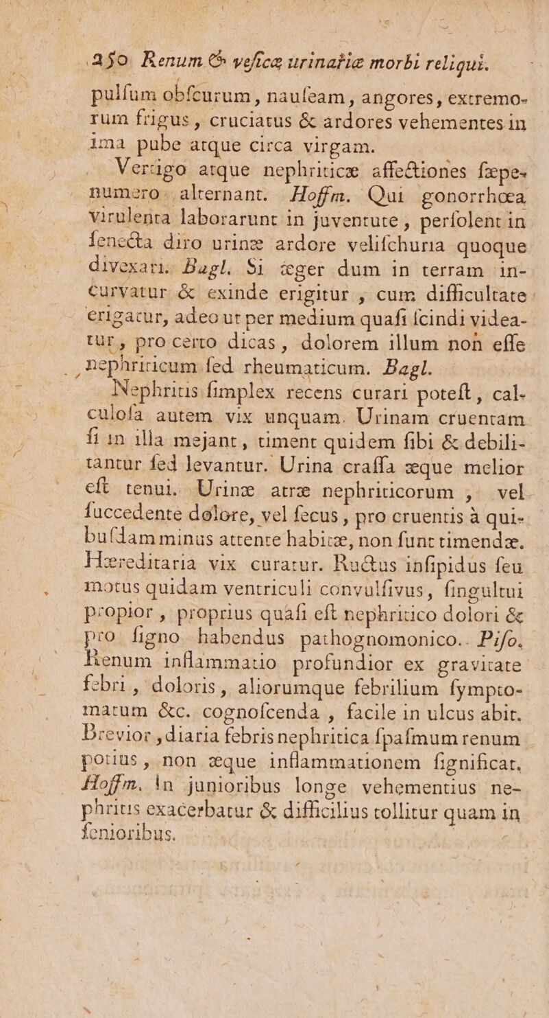pulfum obfecurum, naufeam , angores, extremo- rum frigus , cruciatus &amp; ardores vehementes in ima pube atque circa virgam. Verügo atque nephriticm affe&amp;iones fzpes numero. alrernant. Hoffm. Qui gonorrhoea virulenta laborarunt in juventute , perfolent in lenccta diro urinz ardore velifchuria quoque divexati. Bagl. $i ceger dum in terram in- Curvatur &amp; exinde erigitur , cum difficultate erigacur, adeo ut per medium quafi (cindi videa- tur, pro certo dicas, dolorem illum non effe ,nephriicum fed rheumaticum. Bagl. Nephrius fimplex recens curari poteft, cal. culofa autem vix unquam. Urinam cruentam fi 1n illa mejant, timent quidem fibi &amp; debili- tantur fed levantur. Urina craffa sque melior fuccedente dolore, vel fecus , pro cruentis à qui- buflam minus attente habike, non funt timendze. ereditarlà vix. curatur. Ru&amp;us infipidus feu motus quidam ventriculi convulfivus, fingultui p;opior , proprius quafi eft nephritico dolori &amp; pro. figno habendus pathognomonico.. Pi/o. henum inflammatio profundior ex gravitate fzbri, doloris, aliorumque febrilium Íympto- matum «c. cognofcenda , facile in ulcus abit. Drevior , diaria febris nephritica fpafmum renum pouus, non zxque inflammationem fignificat, Hoffm. in junioribus longe vehementius ne- phrius exacerbatur &amp; difficilius tollitur quam in fenioribus. |
