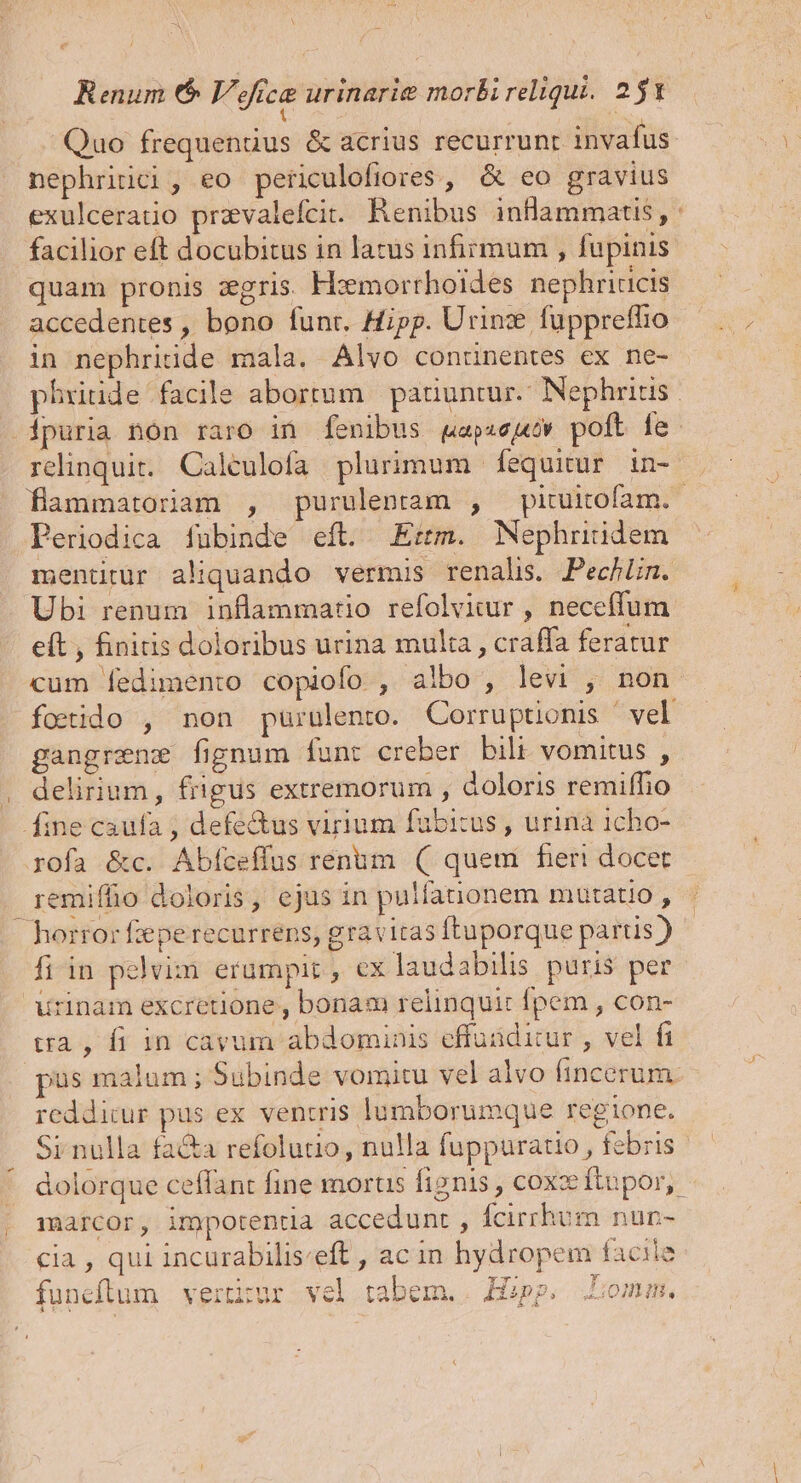 Renum (6$ Voca urinarie morbireliqui. 251 Quo frequenuüus &amp; acrius recurrunt invafus nephriici, eo periculofiores , &amp; eo gravius exulceratio przvalefcit. Renibus inflammatis, : facilior eft docubitus in latus infirmum , fupinis quam pronis zgris. H:emorrhoides nephriucis accedentes , bono funr. Hipp. Urinz fuppreffio in nephriide mala. Alvo contünentes ex ne- phritide facile abortum | paiiuntur.- Nephritis ipuria non raro in fenibus gapze;bw poft fe. relinquit. Caleulofa plurimum [fequitur in- flammatoriam , purulentam , pituitofam.- Periodica fubinde eft. Em. Nephriüdem mentitür aliquando vermis renalis. Pechlin. Ubi renum inflammatio refolvitur , neceffum eft , finitis doloribus urina multa , craffa feratur cum fedimento copiofo , albo , levi , non foetido , non puüruülento. Corruptionis ' vel gangrenz fignum funt creber bili vomitus , delirium, frigus extremorum , doloris remiffio fine caufa , defectus virium fabicus , urina 1cho- rofa &amp;c. Abfceffus renum (| quem fier! docet remiffio doloris, ejus in pulfanonem mutatio , horror fepe recurrens, gravitas ftuporque partis ) fiin pelvim erumpit , ex laudabilis puris per urinam excretione , bonam relinquit fpem , con- ua, fi in cavum abdominis effuidicur , vel fi pus malum ; Subinde vomitu vel alvo fincerum: reddicur pus ex ventris lumborumque regione. Si nulla facta refolutio, nulla fuppuratio , febris dolorque ceffant fine morus fignis , coxzftupor, marcor, impotentia accedunt , fcirrhum nun- cia , qui incurabilis:eft , ac in hydropem facile funeftum vertitur vel tabem. | Hipp. Lomm.
