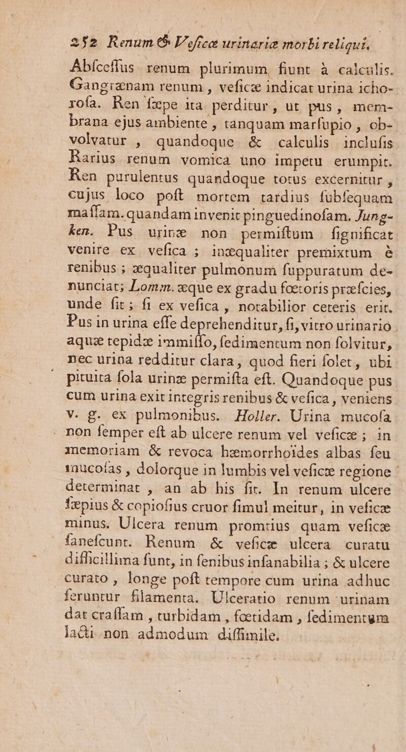 Abfceffus. renum plurimum, fiunt à calculis. Gangiznam renum , vefics indicat urina icho- rofa. Ren Íxpe ita perditur, ut pus, mem- brana ejus ambiente , tanquam marfupio , ob- volvatur , quandoque &amp; calculis inclufis Harius renum vomica üno impetu erumpit. Ren purulentus quandoque totus excernitur , cujus loco poft mortem tardius fubfequam maílam.quandam invenit pinguedinofam. Jung- ken. Pus urine non permiftum fignificat venire ex vefica ; inxqualiter premixtum. &amp; renibus ; zequaliter pulmonum fuppuratum de- nunciat; Lom;.cque ex gradu foetoris przfcies, unde fit; fi ex vefica , notabilior ceteris erit. Pus in urina effe deprehenditur, fi, vitro urinario. aquse tepid: 1mmilffo, fedimentum non folvitur, nec urina redditur clara, quod fieri folet, ubi picuita fola urinze permifta eft. Quandoque pus cum urina exit integris renibus &amp; vefica , veniens V. £g. ex pulmonibus. Holler. Urina mucofa non femper eft ab ulcere renum vel veficee ; in inemoriam &amp; revoca hzemorrhoides albas feu 1nucoías , dolorque in lumbis vel veficie regione - determinat , an ab his fit. In. renum ulcere Tepius &amp; copiofius cruor fimul meitur, in veficze minus. Ulcera renum prom:us quam vefice fanefcunt. Renum &amp; veficz ulcera curatu difficillima funt, in fenibus infanabilia ; &amp; ulcere curato , longe poft tempore cum urina adhuc feruntur flamenta. Ulceratio renum urinam dat craffam , rurbidam , foetidam , fedimentum lacii.non admodum diffimile.