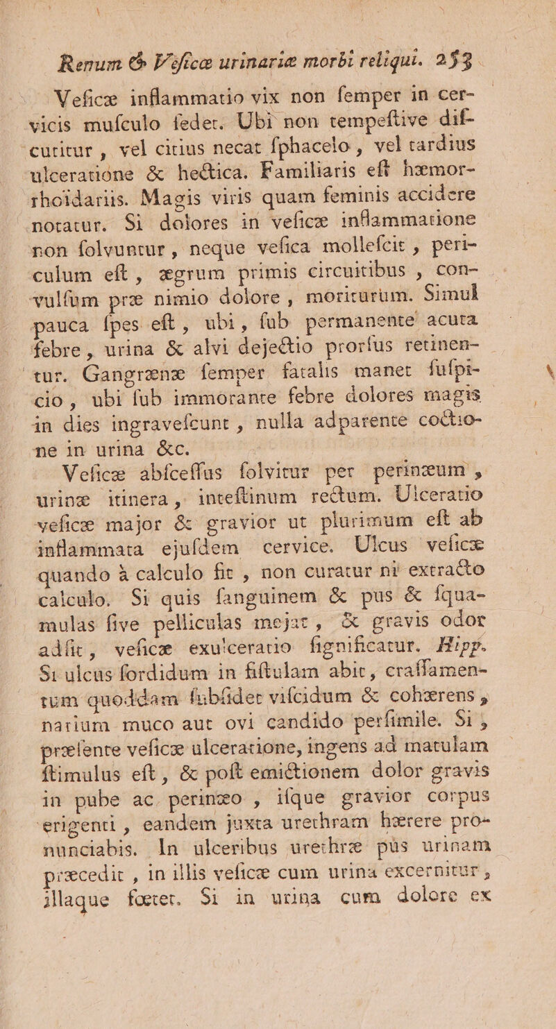 Renum € Viffco urinarie morbi reliqui. 253. Vefice inflammatio vix non femper in cer- vicis mufculo fedet. Ubi non tempefüive dif- curitur, vel cirius necat fphacelo , vel tardius uleeratione &amp; he&amp;ica. Familiaris eft. hzemor- rhoidariis. Magis viris quam feminis accidere notatur. Si dolores in vefice inflammatione non folvuntur, neque vefica mollefcit , peri- culum eft, zgrum primis circuitibus , con- vulfum pre nimio dolore , moriturum. Simul pauca [pes eft, ubi, fub permanente acuta febre, urina &amp; alvi dejectio prorfus retinen- tur. Gangranz femper fatalis manet fufpi- cio, ubi fub immorante febre dolores magis in dies ingraveícunt , nulla adparente coctio- pe in urina &amp;c. Vefice àbíceffus folvitur per perinzum, urine itinera, inteftinum rectum. Ulceratio veficee major &amp; gravior ut plurimum eft ab inüammata ejufdem cervice. Ulcus veficx quando à calculo fir , non curatur ni extracto calculo. Si quis fanguinem &amp; pus &amp; fqua- mulas five pelliculas mejat, X gravis odor adit, vefica exu!cerao fignihcatur. Hipp. Si ulcus fordidum in fiftulam abit, craffamen- tum quoddam fubüder vifcidum &amp; cohzrens , narium muco aut ovi candido perfimile. 5i , prsefente veficze ulceracione,; ingens ad matulam ftimulus eft, &amp; poft emi&amp;tionem dolor gravis in pube ac. perinzo , iíque gravior corpus erigenti, eandem juxta urethram hesrere pro- nunciabis. ln ulceribus urechre püs urinam piscedir , 1n illis veficite cum urina excernitur , jlaque feet. Si in urina cum dolore ex