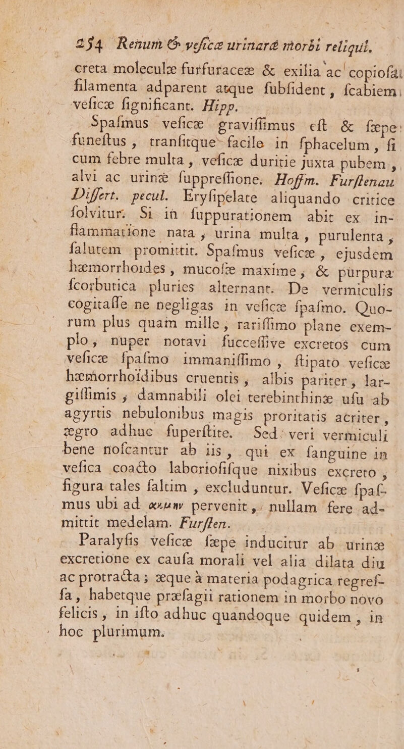 creta molecule furfuracez &amp; exilia ac' copiofai hlamenta adparent asque fübfident, fcabiem. veficse figpnificant. Hipp. Spafmus vefice graviffimus cít &amp; fxpe: funeftus ,' tranfitque- facile in fphacelum , fi cum febre multa , veficse duritie Juxta pubem , alvi ac urine fuppreffione. Hoffm. Furflenau Differt. pecul. Eryfipelare aliquando -critice folvitur. Si in fuppurationem abit ex in- flammatione nata , urina multa, purulenta , falutem promittit. Spafmus vefice , ejusdem hemorrhoides , mucofte maxime, &amp; pürpura Ícorbutica pluries alternant. De vermiculis cogitalle ne negligas in veficze Ípafmo. Quo- rum plus quam mille, rariffimo plane exem- plo , nuper notavi fucceífive excretos cum vefice | fpafmo | immaniffimo , füpato. veficze haimhorrhoidibus cruentis, albis pariter, lar- giflimis , damnabili olei terebinthine ufu ab agyrüs nebulonibus magis proritatis acriter, zgro adhuc fuperítite. — Sed; veri vermiculi bene nofcantur ab iis, qui ex fanguine in vefica coacto laboriofifque nixibus excreto , figura tales faltim , excluduntur. Veficze fpaf- mus ubi ad a««w pervenit ,; nullam fere ad- mittit medelam. Fur//en. : | | Paralyfis vefice fepe inducitur ab urinz excretione ex caufa morali vel alia dilata diu ac protracta ; que à materia podagrica regref- fa, habetque praagii rationem in morbo novo felicis , in ifto adhuc quandoque quidem , in :. hoc. plurimum.