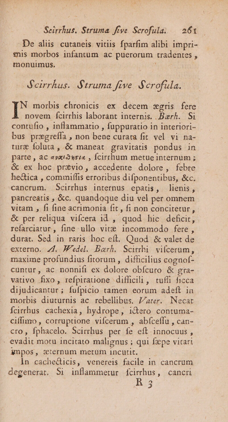 De aliis cutaneis vitiis fparfim alibi impri- $nis morbos infantum ac puerorum tradentes , monuimus. Bfeirrhus. BS$truma five $ érofüla. j morbis chronicis. ex decem :egris fere novem fcirrhis laborant internis. ,Berh. Si contufto , inflammatio , fuppuratio in interiori- bus przgreffa , non bene curata fit. vel vi na- turz foluta, &amp; maneat gravitatis pondus in parte , ac ayai2si2 , Ícirrhum metue internum ; &amp; ex hoc privio, accedente dolore , febre hedtica , commiffis erroribus difponentibus, &amp;c. cancrum. Scirrhus internus epatis, lienis, | pancreatis , &amp;c. quandoque diu vel per omnem vitam , fi fine acrimonia ftt , fi non concitetur , &amp; per reliqua. vifcera 1d ,' quod hic defcir, refarciatur , fine ullo vite incommodo fere, durat. Sed. in raris hoc eft. Qnod. &amp; valet de externo. 7f. J'edel. Barh. Scimhi vifícerum, maxime profundius fitorum , difficilius cognof- cuntur, ac nonnifi ex dolore obícuro &amp; gra- vativo fixo, refpirauone difficili , tufli ficca dijudicantur; fufpicio tamen eorum adeft in morbis diuturnis ac rebellibus. 7/ater. Necat Ícirrhus. cachexia, hydrope, i&amp;ero contuma- ciffimo , corruptione vifcerum , abfceffu , can- cro, fphacelo. Scirrhus per fe eft innocuus, . evadit motu incitato malignus ; qui fxpe vitari ympos, zternum metum incutit. in cacheducis, venereis facile in cancrum degenerat. 51 inflammetrur fcirrhus, cancri B5