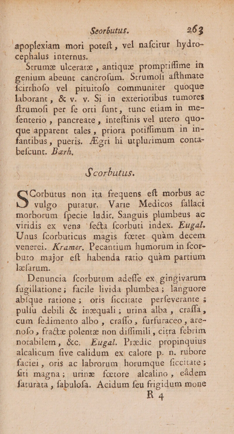 Seorbutus. | 262. 'apoplexiam mori poteft, vel nafcitur hydro-  cephalus internus. sci duns Srrumz ulceratz , antiquxe. promptiffime in genium abeunt cancrofum. Strumofi afthmate Ícirrhofo vel pituitofo communiter quoque laborant, &amp; v. v. Si in exterioribus tumores flrumofi per fe orti funt, tunc etiam in. me- fenterio , pancreate , inteftinis vel utero quo- que apparent tales, priora potiffimum 1n 1n- fantibus, pueris. /Egri hi utplurimum conta- befcunt. Bar. he pa dt non ita frequens eft morbus ac vulgo putatur. Varie. Medicos fallaci morborum [pecie ladic, Sanguis plumbeus ac viridis ex vena fecta fcorbuu index. Éugal. Uaus fcorbuticus magis fotet. quàm. decem venerei. Kramer. Pecantium humorum in fcor- buto major eft habenda ratio quàm partium lafarum. T Denuncia fcorbutum adefífe ex, gingivarum fugillatione; facile livida plumbea; languore abíque ratione; oris ficciate — perfeverante 5 pulíu debili &amp; inzquali; urina alba , craffa, cum fedimento albo , craffo , furfuraceo , are- nofo , fra&amp;e polentze non diffimili , citra febrim notabilem, &amp;c. Eugal Prxdic propinquius alcalicum five calidum ex calore p. n. rubore faciei, oris ac labrorum horumque ficcitate ; fti magna; urinz foetore alcalino , eàdem faturata , fabulofa. Acidum feu frigidum mone