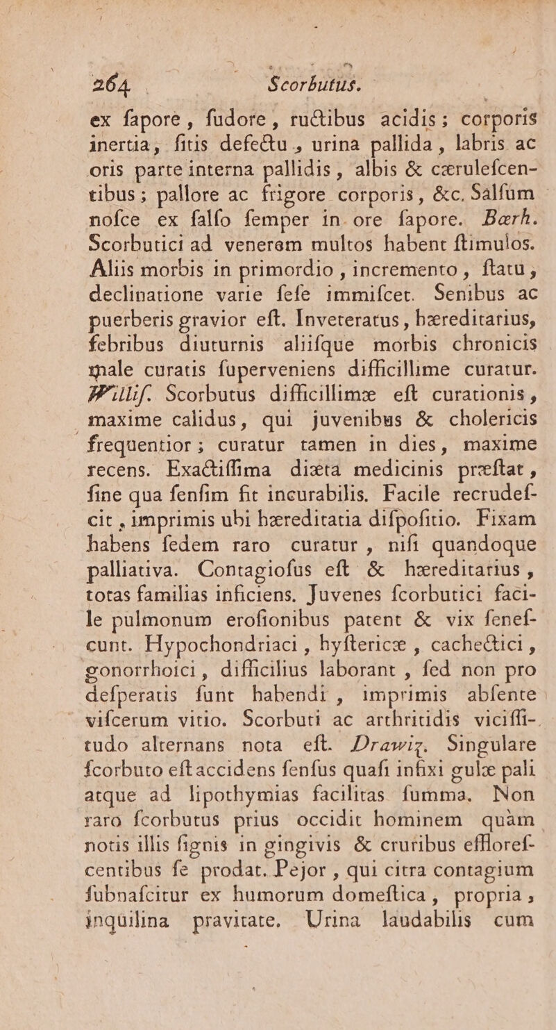 ex fapore, fudore, ru&amp;tibus acidis; corporis inertia, fitis defe&amp;tu , urina pallida, labris ac oris parte interna pallidis, albis &amp; czrulefcen- tibus; pallore ac frigore corporis, &amp;c. Salfüm - nofce ex falfo femper in ore fapore. Barh. Scorbutici ad. venerem multos habent ftimulos. Aliis morbis in primordio , incremento, ftatu; declinatione varie fefe immifcet. Senibus ac puerberis gravior eft. Inveteratus , hzreditarius, febribus diuturnis aliifque morbis. chronicis male curatus fuüperveniens difficilume curatur. Ff. Scorbutus difficillims | eft. curadionis , maxime calidus, qui juvenibus &amp; cholericis frequentior; curatur tamen in dies, maxime recens. Exactiffima dixta medicinis przftat, fine qua fenfim fit incurabilis. Facile recrudef- cit , imprimis ubi bzreditatia difpofitio. Fixam habens fedem raro curatur , nifi quandoque palliauva. Contagiofus eft' &amp; hzreditarius , totas familias inficiens, Juvenes fcorbutici faci- le pulmonum erofionibus patent &amp; vix fenef- cunt. Hypochondriaci , hyfterice , cachedtici , gonorrhoici, difficilius laborant , fed non pro defperatis funt habendi , imprimis abfente vifcerum vitio. Scorbuti ac arthrirtidis viciffi-. tudo alternans nota eft. Drawig. Singulare Ícorbuto eftaccidens fenfus quafi infixi gulx pali atque ad lipothymias facilitas. fumma, Non raro fcorbutus prius occidit hominem. quàm notis illis fignis in gingivis &amp; cruribus effloref- centibus fe prodat. Pejor , qui citra contagium fubnafcitur ex humorum domeftica, propria; inquilina pravitate, Urina laudabilis cum