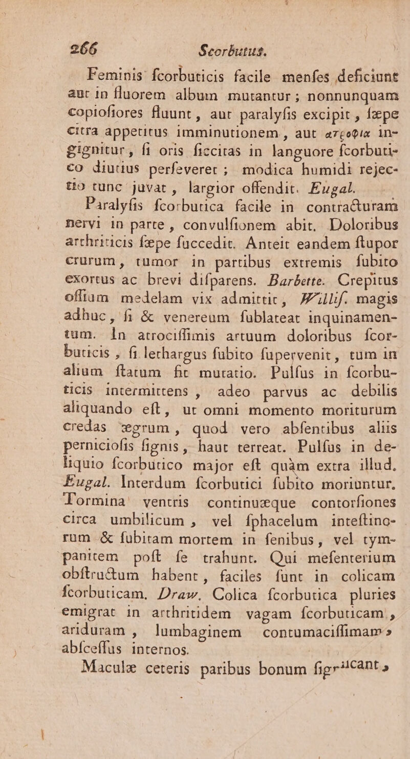 Feminis fcorbuticis facile menfes deficiunt aur in fluorem. album mutantur ; nonnunquam copioftores fluunt, aur paralyfis excipit , fpe Citra appetitus imminutionem , aut az£otie in- gignitur, fi oris ficciras in languore fcorbui- co diuuus perfeverer ; modica humidi rejec- to tunc juvat, largior offendit. Eugal. Paralyfis fcorbutica facile in. conuracturam nervi 1n parte , convulfionem abit, Doloribus archriticis fepe füccedit. Anteit eandem ftupor crurum, tumor in partibus extremis fubito exortus ac. brevi difparens. Bar&amp;erte.. Crepitus offium medelam vix admittic, Jf. magis adhuc, fi &amp; venereum fublateat inquinamen- tum. 1n atrociffimis artuum doloribus fcor- buricis , fi lerhargus fübito fupervenit, tum in alium ftatum fit muratio. Pulfus in fcorbu- ticis intermittens , adeo parvus ac debilis aliquando eft, ut omni momento moriturum credas grum, quod vero abfenribus aliis perniciofis fignis ,, haut terreat. Pulfus in de- liquio fcorbutico major eft quàm extra. illud. Eugal. lnterdum fcorbutci fubito moriuntur. l'ormina' ventris continueque contorfiones circa umbilicum , vel Íphacelum inteftino- rum .&amp; fubitam mortem in fenibus, vel tym- panitem poft fe trahunt. Qui. mefenterium obftru&amp;um habent, faciles funt in colicam fcorbuticam, Draw. Colica fcorbutica pluries emigrat in arthritidem. vagam fcorbuuicam , ariduram , lumbaginem — contumaciffimam » abíceffus internos. Macule ceteris paribus bonum fige?!Canto