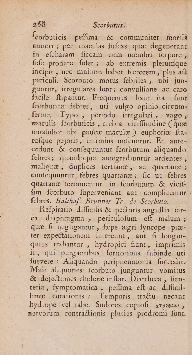 Ícorbuticis peffima | &amp; communiter mortis nuncia; per maculas fufcas qua degenerant in efcharam íiccam cum membri torpore ,. fefe prodere folet; ab extremis plerumque incipit , nec. multum haber. foetorem , plus aft periculi. , Scorbuto motus febriles ,, ubi jun- guntur, irregulares funt; convulfione ac. caro facile ftipantur. Frequentes haut. ita funt Ícorbuucz febres, uti vulgo opinio, circum- fertur. Typo , periodo irregular, vago, maculis fcorbuucis., crebra. viciffitudine ( quz notabilior ubi paucz macule ) euphorix fta- tuíque pejoris, 1inumius nofcuntur. Et ante- cedunt &amp; confequuntur fcorbutum aliquando febres; quandoque antegrediuntur ardentes , malhgn£, duplices tertianz , ac quartanz; confequuntur febres quartanz; fÍic ut febres quartanz terminentur in fcorbutum &amp; vicif- fim ícorbuto füperveniant aut complicentur febres. Balthaf. Brunner Tr. de Scorbuto. Refpiratio difficilis &amp; pectoris anguftia cir- ca diaphragma , periculofum | eft malum ; qux fi negligantur, fepe zgri fyncope prz- ter expectauonem intereunt , aut fi longin- quius trahantur , hydropici fiunt, imprimis 1, qui purganübus | fortioribus fubinde uti fuevere : Aliquando peripneumonia fuccedit. Male aliquoties. fcorbuto junguntur vomitus &amp; deje&amp;iones cholerz inftar. Diarrhoea , lien- teria, fymptomatica , peífima eft ac. difficil- himz curaüonis : Temporis tradu necant hydrope vel tabe. Sudores copiofi aTpowis , nervorum contractionis pluries prodromi funr. -