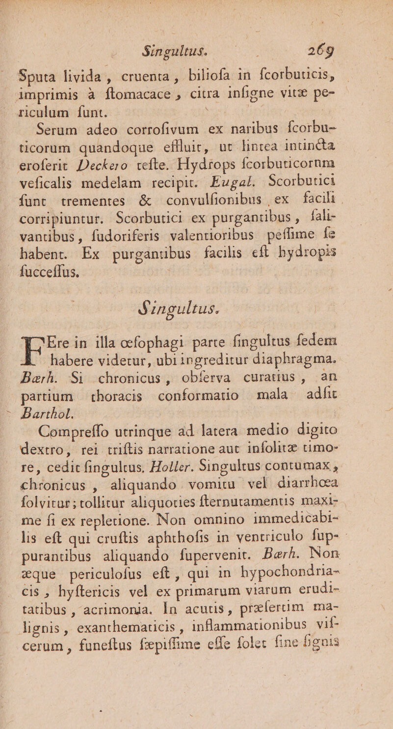 t * SupEHME ——. 26g Sputa livida , cruenta, biliofa in fcorbuucis, imprimis à ftomacace, citra infigne vitx pe- riculum funt. | | Serum adeo corrofivum ex naribus fcorbu- ticorum quandoque effluit, ut lintea intincta eroferit DDeckero tefte. Hydrops fcorbuticornm veficalis medelam recipit. EugalL Scorbutici funt trementes &amp; convulfionibus , ex facili . corripiuntur. Scorbutici ex purgantibus, lali- vantibus, fudoriferis valentioribus peífime fe habent. Ex purganübus facilis eft. hydropis fucceffus. | engultus. FE in illa oefophagi parte fingultus fedem habere videtur, ubi ingreditur diaphragma. Barh. Si chronicus , obíerva curaduus , an partium — thoracis conformatio mala adfit Barthol. Compreffo utrinque ad latera medio digito dextro, rei triftis narratione aut. infolitze timo- re, cedit fingultus. Holler. Singultus contumax , chronicus , aliquando . vomitu vel diarrhoea folvitar; tollitur aliquoties fternutamentis maxi- me fi ex repletione. Non omnino immedicabi- lis eft qui cruftis aphthofis in ventriculo fup- purantibus aliquando fupervenit. Berh. Non xque periculofus eft, qui in hypochondria- - cis , hyftericis vel ex primarum viarum erudi- tatibus , acrimonia. Ín acutis, praíerum ma- lignis, exanthematicis , inflammationibus vif- cerum , funeftus fzepiffime effe folet fine guis
