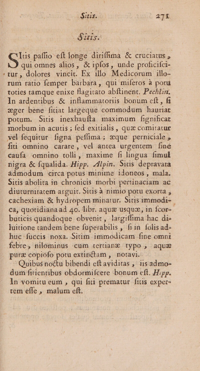 JSitis. : , ag - iaiyo Gs paffio eft longe didifanà &amp; CrüCiatus , qui omnes alios, &amp; ipfos, unde proficifci- :tur, dolores vincit. Ex illo Medicorum illo- rum ratio femper barbara, qui mileros à por toties tamque enixe flagitato abfüinent. Pechiin. In ardenübus &amp; omatus eft , f zger bene fitiat largeque commodum hanriar potum. Situs Por edm maximum fignificat morbum in acutis ; fed exitialis , quse comitatur wel fequitur figna peffima ; sque perniciale , fii omnino carare, vel antea urgentem [ine caufa omnino tolli, maxime fi lingua fimul nigra &amp; fqualida. Hipp. flpin. Sitis depravata ádmodum circa potus minime idoneos , mala. Sitis abolita in chronicis morbi pertinaciam ac diuturnitatem arguit. Sitis à nimio potu exorta , cachexiam &amp; hydropem minatur. Sitis immodi- ca, quotidiana ad 40. libr. aquz usquz, 1n fcor- buticis quandoque obvenit, jargiffima hac di- luitione candem bene füperabilis , fiin. folis ad- huc füccis noxa. Sitim immodicam fine omni febre, nilominus cum tertianze typo , aquz purz copiofo potu extinctam , notavi. Quibus noctu bibendi eft RCPEAS , lis admo- dum fitientibus obdormifcere bonum eft. Hipp. 1n vomitu eum , qui fiti prematur fitis exper- tem effe ,, malum eft.
