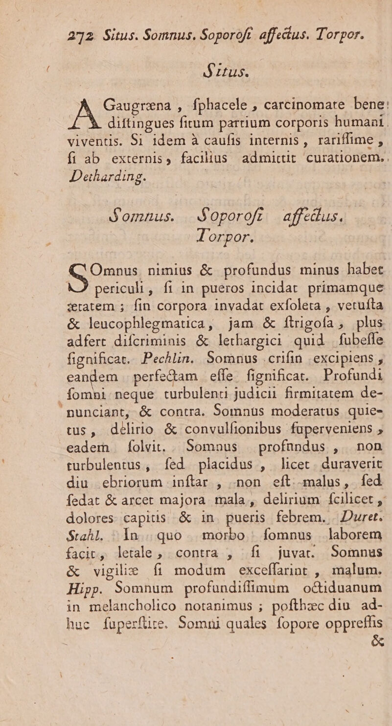 j d zfus. Gaugrena , fphacele , carcinomate bene: dittingues fitum partium corporis humani. viventis. Si idem à caufis internis, rariffime , fi ab externis, facilius admittit curationem. , Detharding. | jomnus. Soporoft afftdlus. Orpor. Bad nimius &amp; profundus minus habet X periculi, fi in pueros incidat primamque statem ; fin corpora invadat exfoleta , vetufta &amp; leucophlegmatica, jam &amp; ítrigofa, plus adfert difcriminis &amp; lethargici quid | fubeffe fignificat. Pechlin. Somnus .crifin excipiens , eandem .perfeQdam effe fignificat. Profundi fommi neque turbulend judicii firmitatem. de- nunciant, &amp; contra. Somnüs moderatus quie- tus, délirio &amp; convulfionibus fuperveniens ; eadem folvit. . Somnus —profnandus , non turbulentus , fed placidus , licet. duraverit diu .ebriorum inftar , «non eft. .malus, fed fedat &amp; arcet majora. mala, delirium fcilicet dolores. capitis &amp; in. pueris febrem. | Duret. Stahl. In quo | morbo | fomnus laborem facit, letale, contra , fi juvat. Somnus &amp; vigili: fi modum exceffarint , malum. Hipp. Somnum profundiffimum | o&amp;iduanum in melancholico notanimus ; pofthzc diu ad- huc fuperfüre. Somni quales fopore opprefhis
