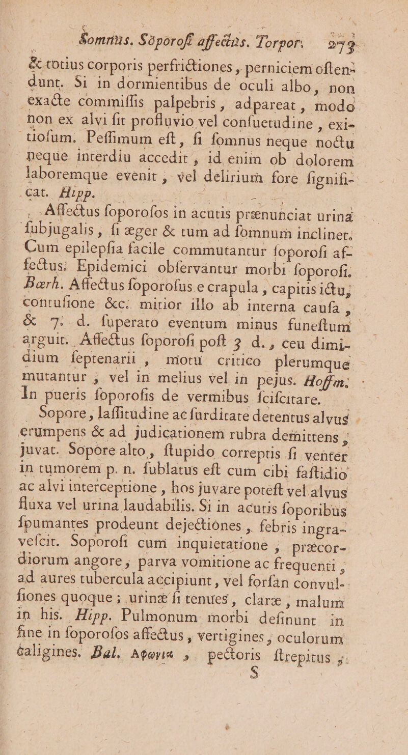 &amp;ommns. Sàporoff affedins. Torpor. — 979. &amp; totius corporis perfri&amp;tiones , perniciem often- dunt. Si in dormientibus de oculi albo, non exacte commiffis palpebris , adpareat , modo non ex alvi fit profluvio vel confuetudine , exi- uofum. Peffimum eft, fi fomnus neque noctu neque interdiu accedit , id enim ob dolorem laboremque evenit ,- vel delirium fore Íignifi- dii JE go euros Te oet : . ; Affe&amp;tus foporofos in acutis prsenunciat urina fubjugalis, fi ger &amp; tum ad fomnum inclinet, Cum epilepfia facile commutantur loporofi af- fecus; Epidemici obfervántur morbi. foporofi. Barh. Affe&amp;us foporofus e crapula , Capitis ictu; contufione &amp;c; mirior illo ab interna caufa ; .&amp; 7. d. fuperato eventum minus funeftum - arguit. Áffe&amp;us foporofi poft 3. d. , ceu dimi- dium feptenarii , miotu critico plerumque mutantur , vel in melius vel in pejus. Hoff; In pueris foporofis de vermibus Ícifcare. —— . Sopore, laffitudine ac farditate detentus alvus. - erumpens &amp; ad judicationem rubra dernittens ; juvat. Sopore alto , ftupido correptis Íi venter in rumorem p. n. fublatus eft cum cibi faftidio. ac alvi interceptione , hos juvare poteft vel alvus fluxa vel urina laudabilis. Si in acutis foporibus Ípumantes prodeunt dejectiones , febris ingra- velcit. Soporofi cum inquietatione ; przcor- diorum angore , parva vomitione ac frequenti , ad aures tubercula accipiunt , vel forfan convul-- fiones quoque ; utin fitendes, clarz ; malum in his. Hipp. Pulmonum. morbi definunt in hine in foporofos affe&amp;us , vertigines , oculorum Galigines. Bal. AfeyiA ,. pectoris Ílrepitus j. LL