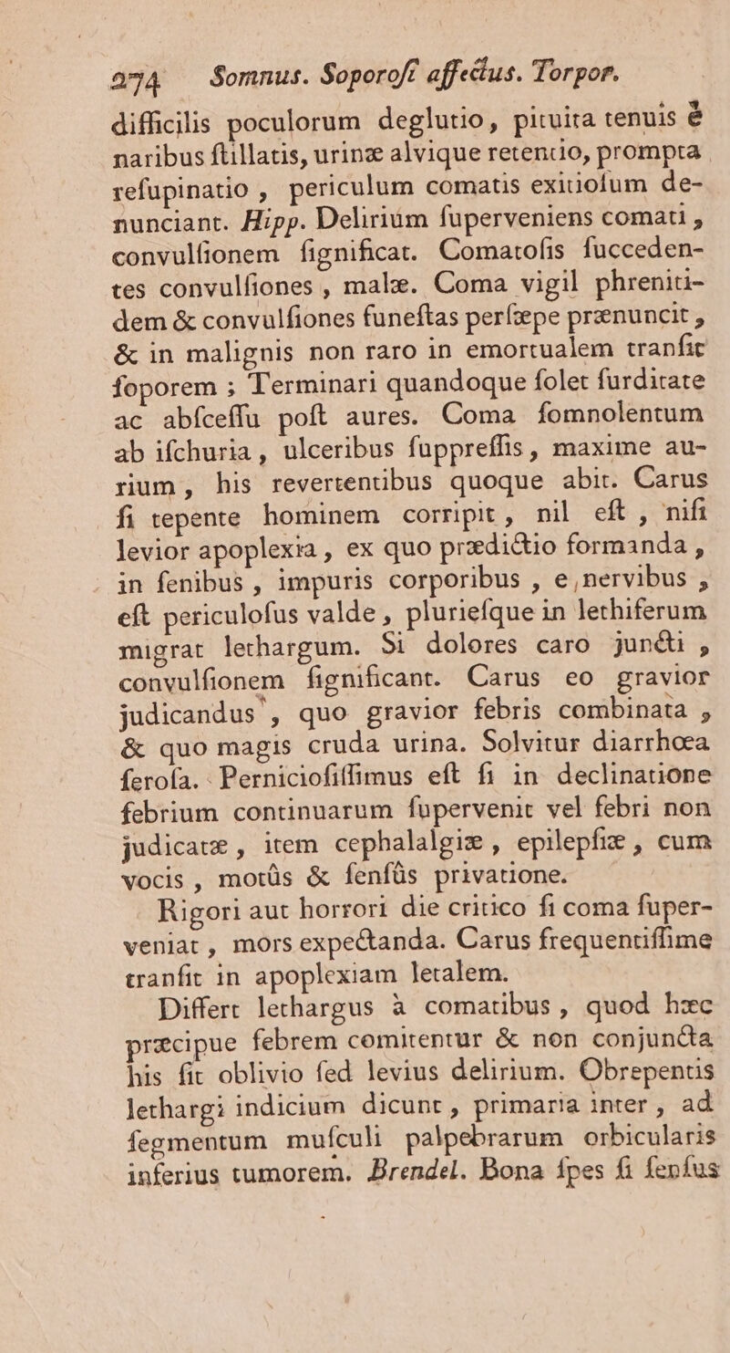 difficilis poculorum deglutio, pituita tenuis é naribus ftillatis, urinz alvique retendo, prompta refupinatio , periculum comatis exitiofum de- nunciant. Hipp. Delirium fuperveniens comati convulfionem fignificat. Comartofis fucceden- tes convulfiones , male. Coma vigil phreniti- dem &amp; convulfiones funeftas perfzepe przenuncit &amp; in malignis non raro in emortualem tranfit foporem ; Terminari quandoque folet furditate ac abfíceffu poft aures. Coma fomnolentum ab ifchuria, ulceribus fuppreffis , maxime au- rum, his revertentibus quoque abit. Carus Ífi repente hominem corripit, nil eft , nifi levior apoplexia , ex quo przedidtio formanda , in fenibus , impuris corporibus , e,nervibus , eft periculofus valde, pluriefque in lethiferum migrat lethargum. $i dolores caro junéüi , convulfionem fignificant. Carus eo gravior judicandus', quo gravior febris combinata , &amp; quo magis cruda urina. Solvitur diarrhoea ferofa. - Perniciofiffimus eft fi in declinauone febrium continuarum fupervenit vel febri non judicat , item cephalalgix , epilepfi&amp; , cum vocis , motüs &amp; fenfüs privauone. Rigori aut horrori die critico fi coma fuper- veniat, mors expectanda. Carus frequentiflime tranfit in apoplexiam letalem. Differt lechargus à comatibus, quod hzc praecipue febrem comitentur &amp; non conjuncta his fit oblivio fed levius delirium. Obrepenus lethargi indicium dicunt, primaria inter , ad fegmentum mufículi palpebrarum orbicularis inferius tumorem. Jrendel. Bona fpes fi fepfus