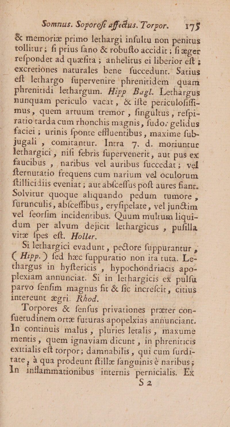 | * Somnus. Soporojt affedus. Torpor. 175 &amp; memorixz primo lethargi infultu non penitus tollitur; fi prius fano &amp; robufto accidit ; fi cger refpondet ad quzffita ; anhelitus ei liberior eft ; €Xcretiones naturales bene fuccedunt. Satius eft lethargo fupervenire phrenitidem | quam phreniudi lethargum. Hipp Bagl. Lethargus nunquam periculo vacat, &amp; ifte peuculofiffi- mus, quem artuum tremor , fingultus , refpi- ratio tarda cum rhonchis magnis, fudo; gelidus faciei ; urinis Íponte eflluentibus , maxime fub- jugali , comitantur. Intra 7. d. moriuntur lethargici, nifi febris fupervenerit, aut pus ex faucibus , naribus vel auribus fuccedat; vel Íternutatio frequens cum narium vel oculorum füillicidiis eveniat ; auc abíceffus poft aures fianz. Solvitur quoque aliquando pedum tumore, fürunculis , abíceffibus , eryfipelate , vel jun&amp;im vel feorfim incidenribus. Quum multum liqui- dum per alvum dejicit lechargicus , pufilla vitz Ípes eft. Holler. 5i lethargici evadunt , pectore fuppurantur , C Hipp.) fed hzc fuppuratio non ira tuta. Le- thargus in hyflericis , hypochondriacis apo- pleuam annunciat. Si in lethargicis ex pulfu parvo fenfim magnus fit &amp; fic increfcit, citius intereunt zgri. Aod. ' Torpores &amp; fenfus privationes prater con- fuetudinem ortz futuras apopelxias annunciant. In continuis malus , pluries letalis , maxume mentis, quem ignaviam dicunt , in phreniricis exitialis eft torpor; damnabilis , qui cum furdi- tate, à qua prodeunt ftillze fanguinis é naribus; in inflammationibus internis pernicialis. Ex 52