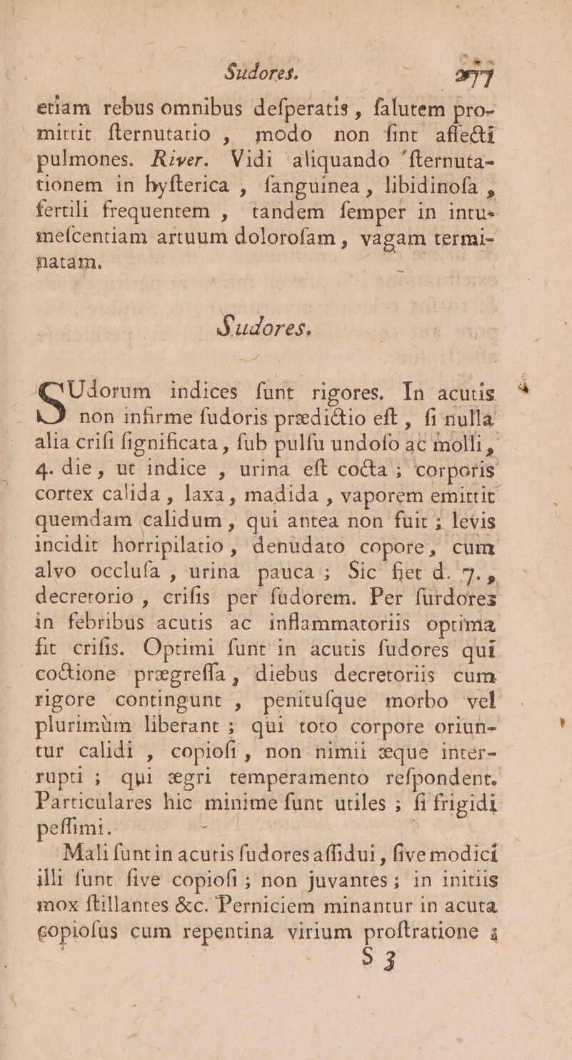 etlam rebus omnibus defperatis , falutem pro- mittit flernutatio , modo non fint afle&amp;ti pulmones. A;ver. Vidi aliquando 'fternuta- conem in hyfterica , fanguinea , libidinofa , fertili frequentem , tandem femper in intus meícentiam artuum dolorofam , vagam termi- patam. : uiua — Sudores. Q'Udorum indices funt rigores. In acutis non inhrme fudoris przedidtio eft, fi nulla alia crift fignificata , fub pulfu undofo ac molli, - 4. die, ut indice , urina eft cocta ; corporis cortex calida , laxa, madida , vaporem emittit quemdam calidum , qui antea non fuit ; levis incidit horripilatio , denudato copore, cum alvo occlufa , urina pauca ; Sic fier d. M dk decrerorio , crifis per füdorem. Per furdores in febribus acutis ac inflammatoriis optima ft crifis:. Optimi funt in acutis fudores qui coQione przegreffa, diebus decretoriis cum rigore contingunt , penitufque morbo vel plurimüm liberant ; qui toto corpore oriun- tur calidi , copiofi , non. nimii zque inter- rüpt ; qui &amp;gri temperamento refpondent. Particulares hic. minime funt. utiles ; fi frigidi effim:. : Mali funtin acutis fudoresaffidui , five modici illi func. five copiofi ; non juvantes; in initiis mox ftillantes &amp;c. Perniciem minantur in acuta copiofus cum repentna virium proftratione i ?j